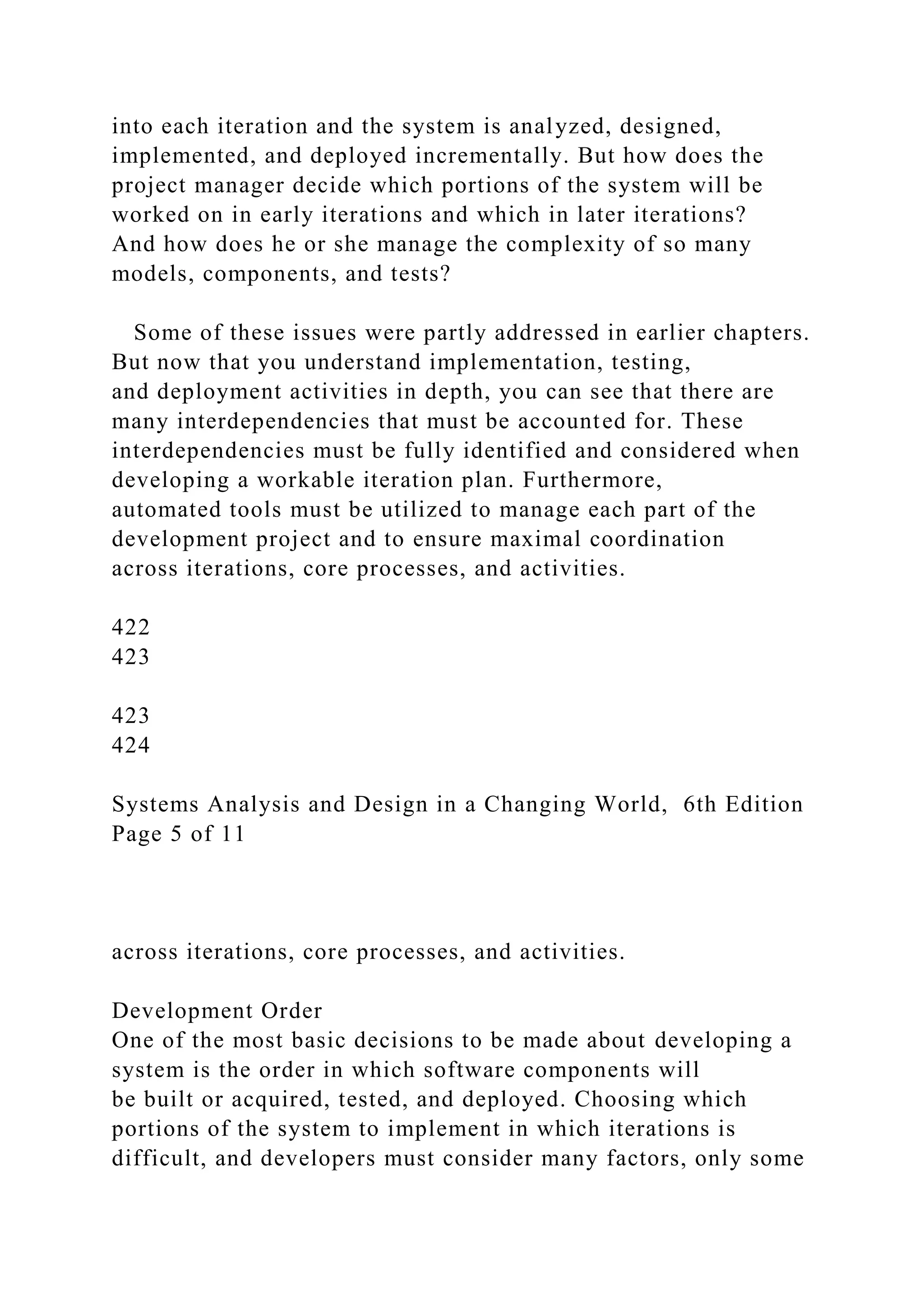 into each iteration and the system is analyzed, designed,
implemented, and deployed incrementally. But how does the
project manager decide which portions of the system will be
worked on in early iterations and which in later iterations?
And how does he or she manage the complexity of so many
models, components, and tests?
Some of these issues were partly addressed in earlier chapters.
But now that you understand implementation, testing,
and deployment activities in depth, you can see that there are
many interdependencies that must be accounted for. These
interdependencies must be fully identified and considered when
developing a workable iteration plan. Furthermore,
automated tools must be utilized to manage each part of the
development project and to ensure maximal coordination
across iterations, core processes, and activities.
422
423
423
424
Systems Analysis and Design in a Changing World, 6th Edition
Page 5 of 11
across iterations, core processes, and activities.
Development Order
One of the most basic decisions to be made about developing a
system is the order in which software components will
be built or acquired, tested, and deployed. Choosing which
portions of the system to implement in which iterations is
difficult, and developers must consider many factors, only some
 