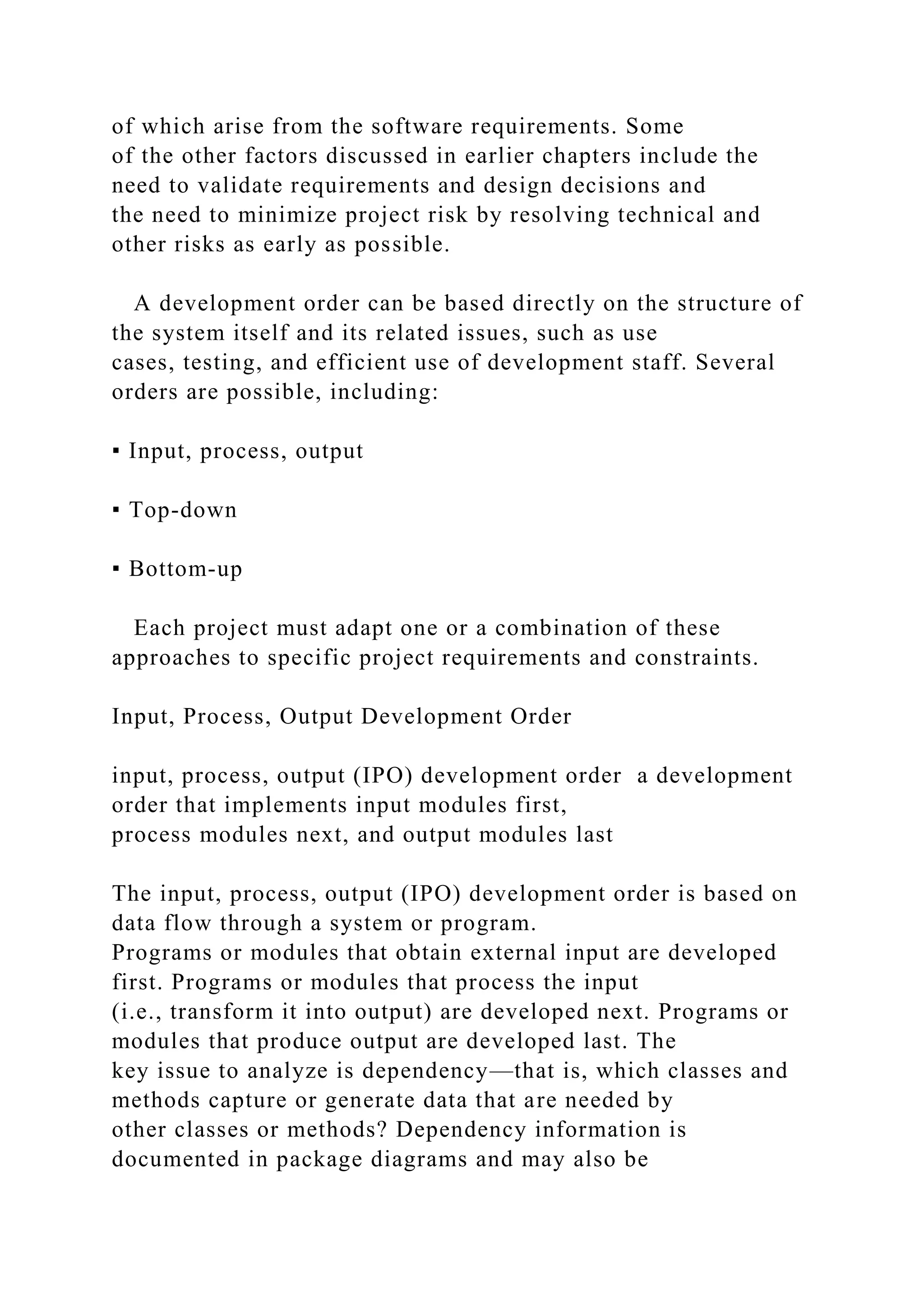 of which arise from the software requirements. Some
of the other factors discussed in earlier chapters include the
need to validate requirements and design decisions and
the need to minimize project risk by resolving technical and
other risks as early as possible.
A development order can be based directly on the structure of
the system itself and its related issues, such as use
cases, testing, and efficient use of development staff. Several
orders are possible, including:
▪ Input, process, output
▪ Top-down
▪ Bottom-up
Each project must adapt one or a combination of these
approaches to specific project requirements and constraints.
Input, Process, Output Development Order
input, process, output (IPO) development order a development
order that implements input modules first,
process modules next, and output modules last
The input, process, output (IPO) development order is based on
data flow through a system or program.
Programs or modules that obtain external input are developed
first. Programs or modules that process the input
(i.e., transform it into output) are developed next. Programs or
modules that produce output are developed last. The
key issue to analyze is dependency—that is, which classes and
methods capture or generate data that are needed by
other classes or methods? Dependency information is
documented in package diagrams and may also be
 