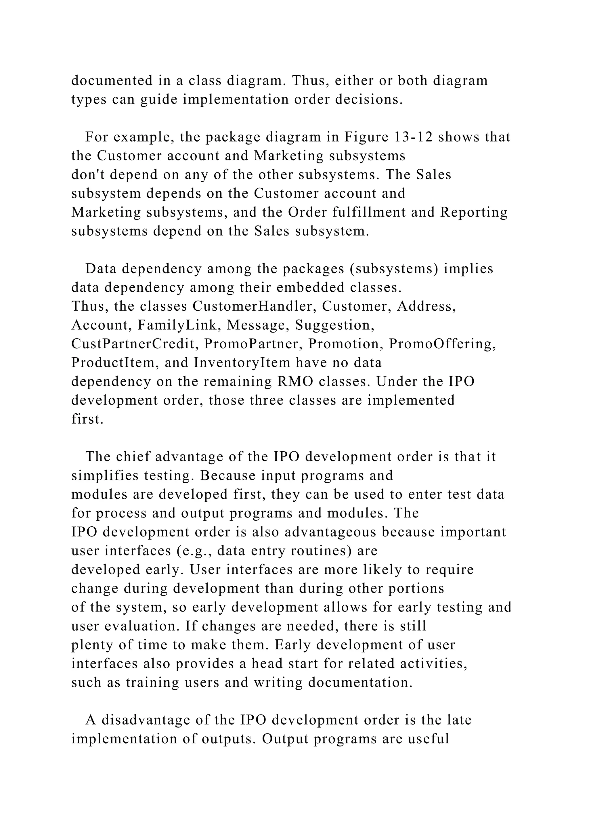 documented in a class diagram. Thus, either or both diagram
types can guide implementation order decisions.
For example, the package diagram in Figure 13-12 shows that
the Customer account and Marketing subsystems
don't depend on any of the other subsystems. The Sales
subsystem depends on the Customer account and
Marketing subsystems, and the Order fulfillment and Reporting
subsystems depend on the Sales subsystem.
Data dependency among the packages (subsystems) implies
data dependency among their embedded classes.
Thus, the classes CustomerHandler, Customer, Address,
Account, FamilyLink, Message, Suggestion,
CustPartnerCredit, PromoPartner, Promotion, PromoOffering,
ProductItem, and InventoryItem have no data
dependency on the remaining RMO classes. Under the IPO
development order, those three classes are implemented
first.
The chief advantage of the IPO development order is that it
simplifies testing. Because input programs and
modules are developed first, they can be used to enter test data
for process and output programs and modules. The
IPO development order is also advantageous because important
user interfaces (e.g., data entry routines) are
developed early. User interfaces are more likely to require
change during development than during other portions
of the system, so early development allows for early testing and
user evaluation. If changes are needed, there is still
plenty of time to make them. Early development of user
interfaces also provides a head start for related activities,
such as training users and writing documentation.
A disadvantage of the IPO development order is the late
implementation of outputs. Output programs are useful
 