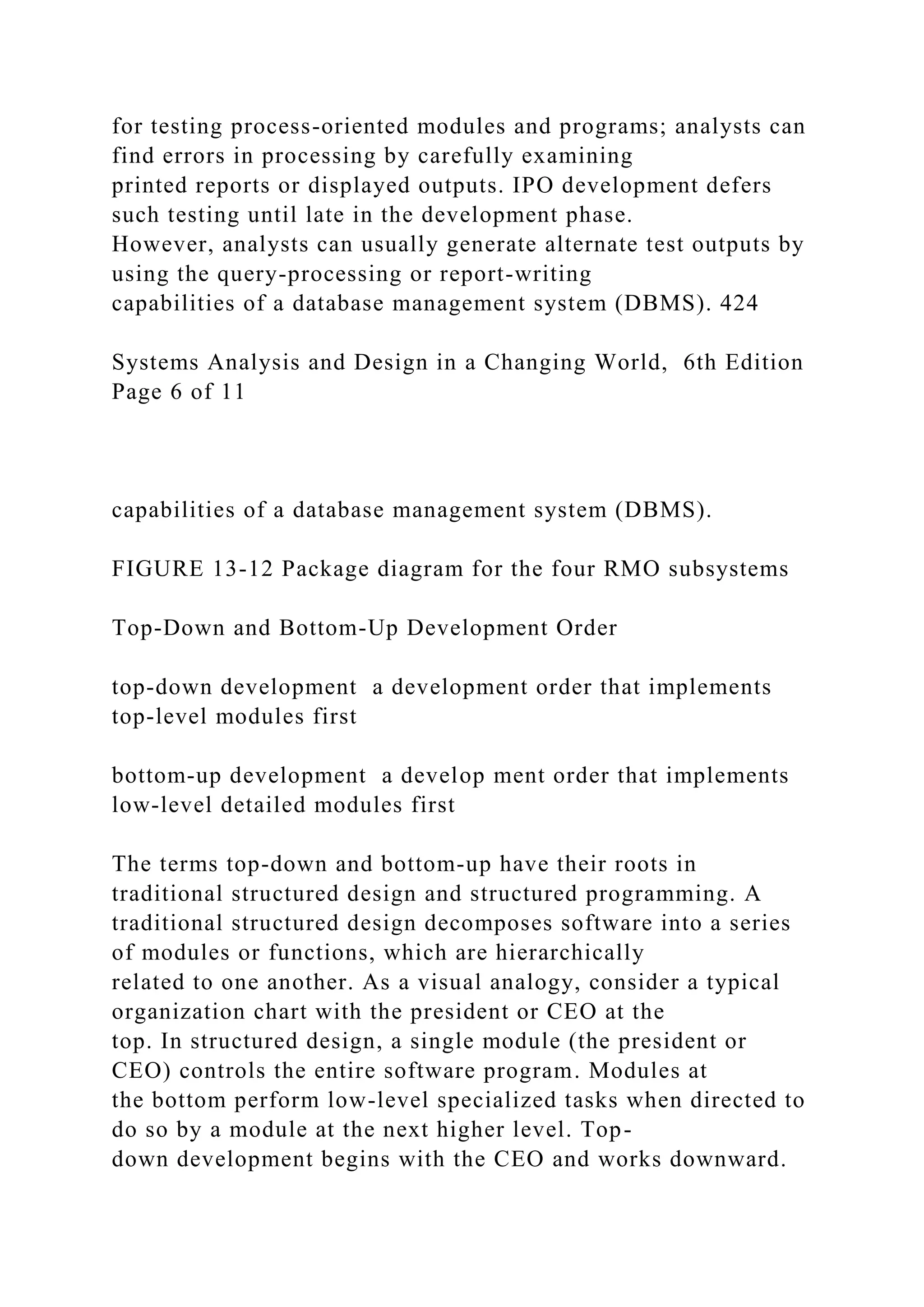 for testing process-oriented modules and programs; analysts can
find errors in processing by carefully examining
printed reports or displayed outputs. IPO development defers
such testing until late in the development phase.
However, analysts can usually generate alternate test outputs by
using the query-processing or report-writing
capabilities of a database management system (DBMS). 424
Systems Analysis and Design in a Changing World, 6th Edition
Page 6 of 11
capabilities of a database management system (DBMS).
FIGURE 13-12 Package diagram for the four RMO subsystems
Top-Down and Bottom-Up Development Order
top-down development a development order that implements
top-level modules first
bottom-up development a develop ment order that implements
low-level detailed modules first
The terms top-down and bottom-up have their roots in
traditional structured design and structured programming. A
traditional structured design decomposes software into a series
of modules or functions, which are hierarchically
related to one another. As a visual analogy, consider a typical
organization chart with the president or CEO at the
top. In structured design, a single module (the president or
CEO) controls the entire software program. Modules at
the bottom perform low-level specialized tasks when directed to
do so by a module at the next higher level. Top-
down development begins with the CEO and works downward.
 