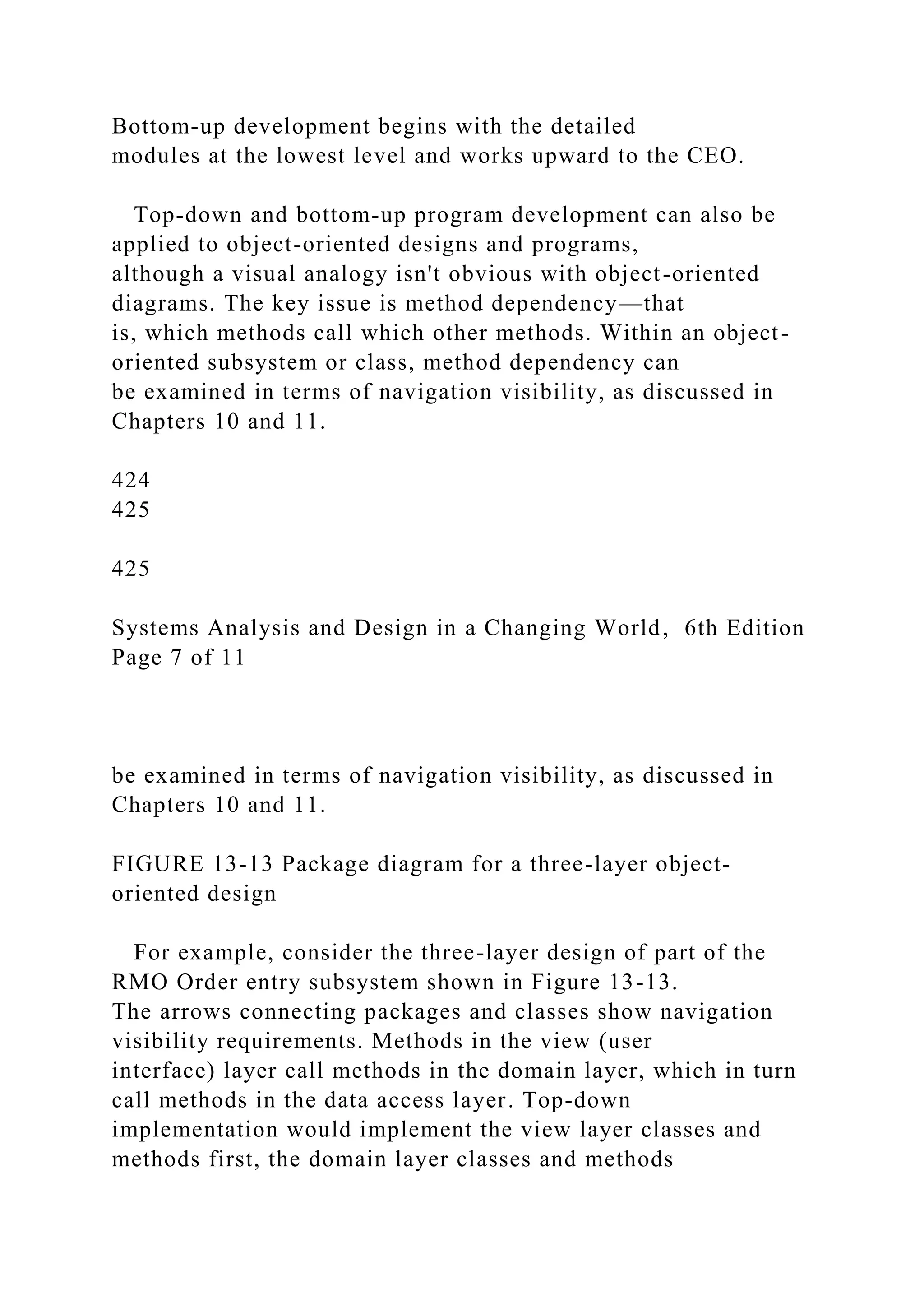 Bottom-up development begins with the detailed
modules at the lowest level and works upward to the CEO.
Top-down and bottom-up program development can also be
applied to object-oriented designs and programs,
although a visual analogy isn't obvious with object-oriented
diagrams. The key issue is method dependency—that
is, which methods call which other methods. Within an object-
oriented subsystem or class, method dependency can
be examined in terms of navigation visibility, as discussed in
Chapters 10 and 11.
424
425
425
Systems Analysis and Design in a Changing World, 6th Edition
Page 7 of 11
be examined in terms of navigation visibility, as discussed in
Chapters 10 and 11.
FIGURE 13-13 Package diagram for a three-layer object-
oriented design
For example, consider the three-layer design of part of the
RMO Order entry subsystem shown in Figure 13-13.
The arrows connecting packages and classes show navigation
visibility requirements. Methods in the view (user
interface) layer call methods in the domain layer, which in turn
call methods in the data access layer. Top-down
implementation would implement the view layer classes and
methods first, the domain layer classes and methods
 