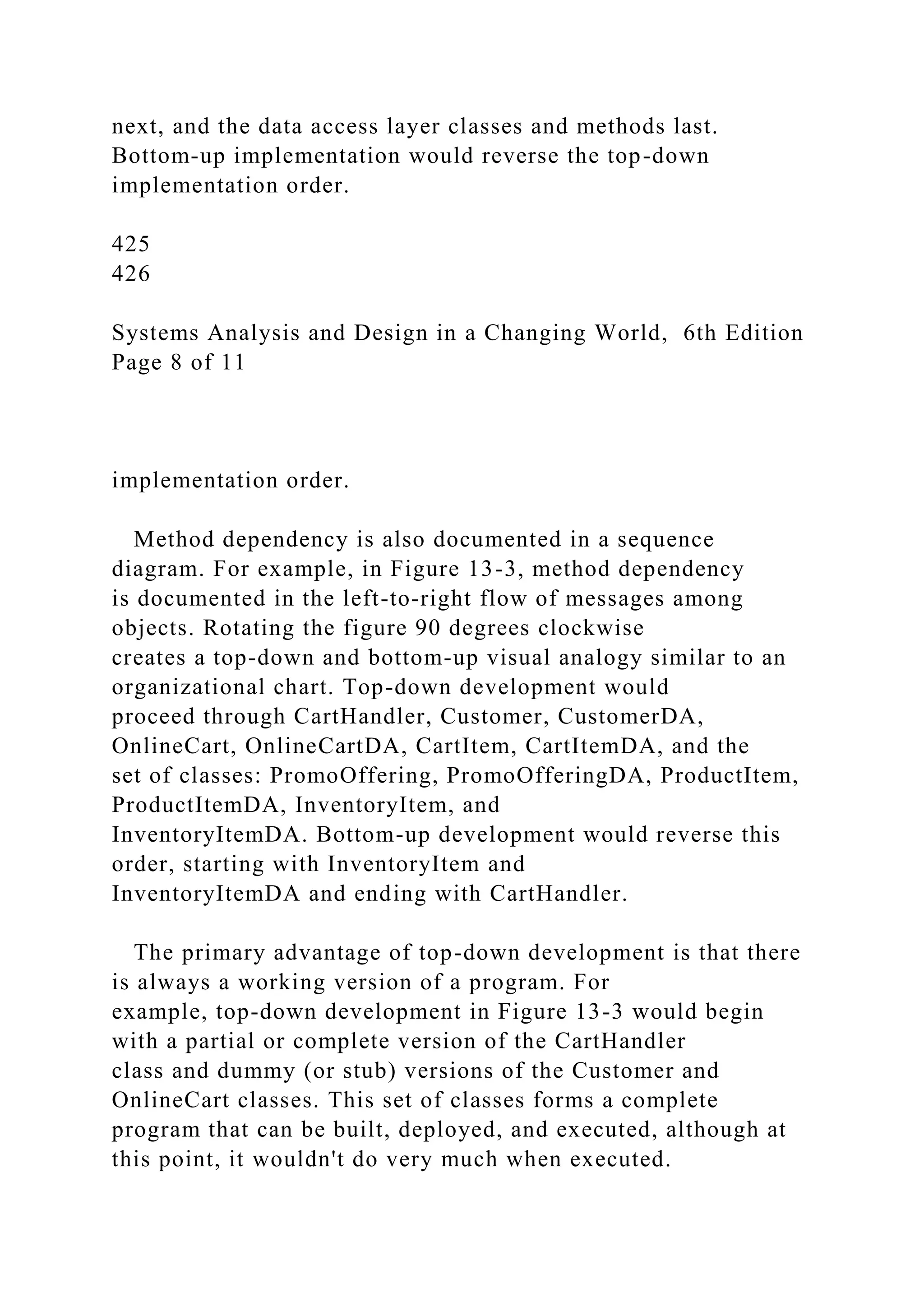 next, and the data access layer classes and methods last.
Bottom-up implementation would reverse the top-down
implementation order.
425
426
Systems Analysis and Design in a Changing World, 6th Edition
Page 8 of 11
implementation order.
Method dependency is also documented in a sequence
diagram. For example, in Figure 13-3, method dependency
is documented in the left-to-right flow of messages among
objects. Rotating the figure 90 degrees clockwise
creates a top-down and bottom-up visual analogy similar to an
organizational chart. Top-down development would
proceed through CartHandler, Customer, CustomerDA,
OnlineCart, OnlineCartDA, CartItem, CartItemDA, and the
set of classes: PromoOffering, PromoOfferingDA, ProductItem,
ProductItemDA, InventoryItem, and
InventoryItemDA. Bottom-up development would reverse this
order, starting with InventoryItem and
InventoryItemDA and ending with CartHandler.
The primary advantage of top-down development is that there
is always a working version of a program. For
example, top-down development in Figure 13-3 would begin
with a partial or complete version of the CartHandler
class and dummy (or stub) versions of the Customer and
OnlineCart classes. This set of classes forms a complete
program that can be built, deployed, and executed, although at
this point, it wouldn't do very much when executed.
 