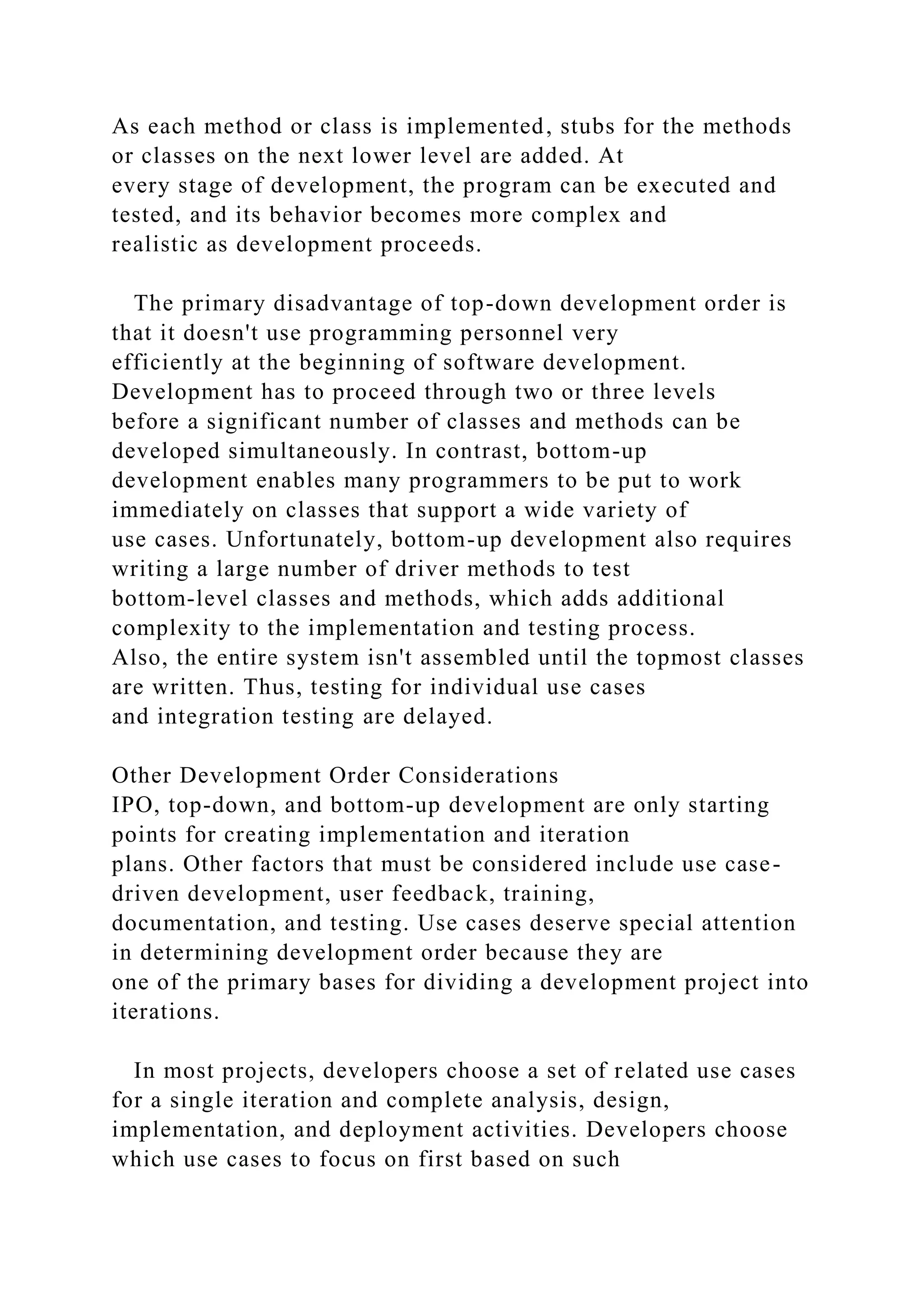 As each method or class is implemented, stubs for the methods
or classes on the next lower level are added. At
every stage of development, the program can be executed and
tested, and its behavior becomes more complex and
realistic as development proceeds.
The primary disadvantage of top-down development order is
that it doesn't use programming personnel very
efficiently at the beginning of software development.
Development has to proceed through two or three levels
before a significant number of classes and methods can be
developed simultaneously. In contrast, bottom-up
development enables many programmers to be put to work
immediately on classes that support a wide variety of
use cases. Unfortunately, bottom-up development also requires
writing a large number of driver methods to test
bottom-level classes and methods, which adds additional
complexity to the implementation and testing process.
Also, the entire system isn't assembled until the topmost classes
are written. Thus, testing for individual use cases
and integration testing are delayed.
Other Development Order Considerations
IPO, top-down, and bottom-up development are only starting
points for creating implementation and iteration
plans. Other factors that must be considered include use case-
driven development, user feedback, training,
documentation, and testing. Use cases deserve special attention
in determining development order because they are
one of the primary bases for dividing a development project into
iterations.
In most projects, developers choose a set of related use cases
for a single iteration and complete analysis, design,
implementation, and deployment activities. Developers choose
which use cases to focus on first based on such
 