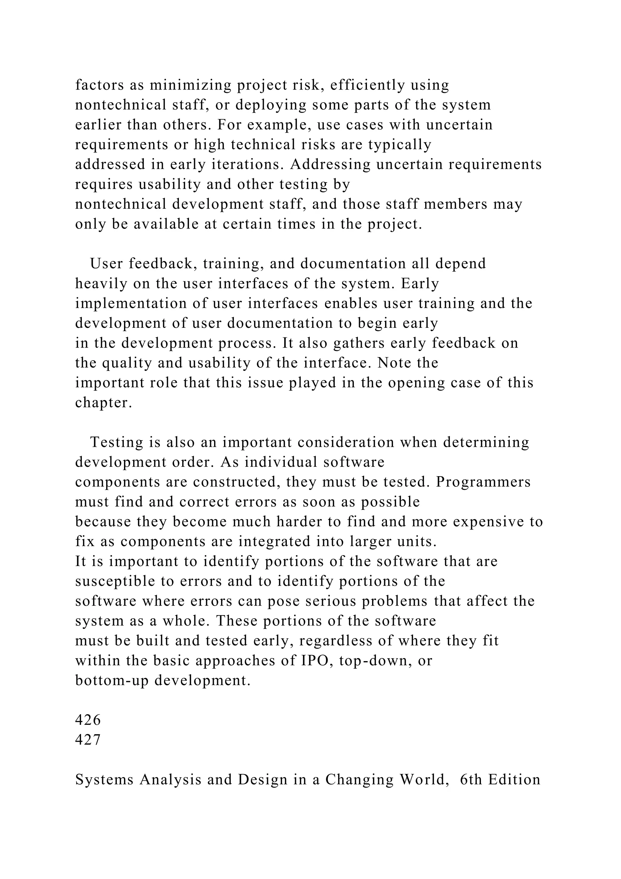 factors as minimizing project risk, efficiently using
nontechnical staff, or deploying some parts of the system
earlier than others. For example, use cases with uncertain
requirements or high technical risks are typically
addressed in early iterations. Addressing uncertain requirements
requires usability and other testing by
nontechnical development staff, and those staff members may
only be available at certain times in the project.
User feedback, training, and documentation all depend
heavily on the user interfaces of the system. Early
implementation of user interfaces enables user training and the
development of user documentation to begin early
in the development process. It also gathers early feedback on
the quality and usability of the interface. Note the
important role that this issue played in the opening case of this
chapter.
Testing is also an important consideration when determining
development order. As individual software
components are constructed, they must be tested. Programmers
must find and correct errors as soon as possible
because they become much harder to find and more expensive to
fix as components are integrated into larger units.
It is important to identify portions of the software that are
susceptible to errors and to identify portions of the
software where errors can pose serious problems that affect the
system as a whole. These portions of the software
must be built and tested early, regardless of where they fit
within the basic approaches of IPO, top-down, or
bottom-up development.
426
427
Systems Analysis and Design in a Changing World, 6th Edition
 