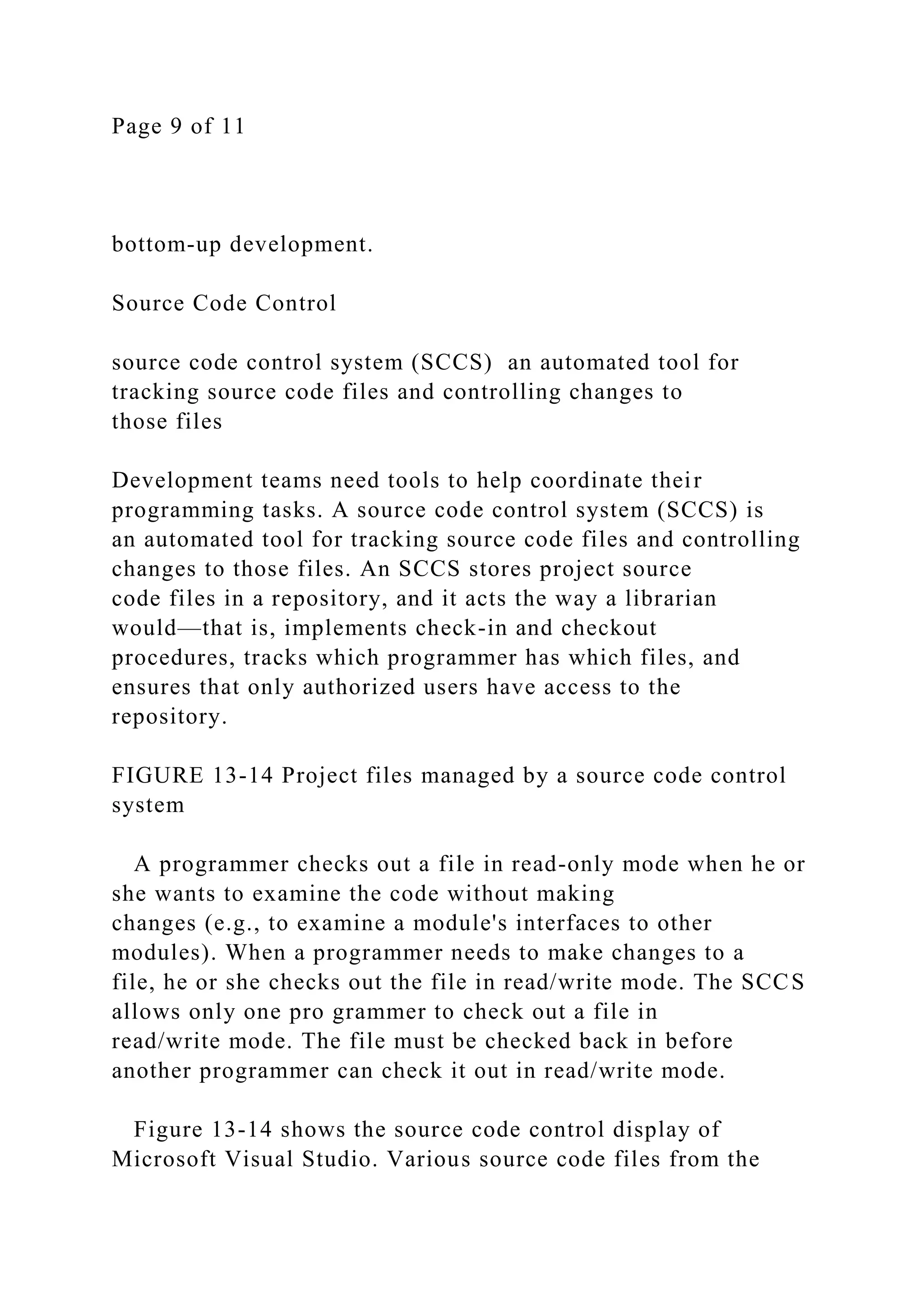 Page 9 of 11
bottom-up development.
Source Code Control
source code control system (SCCS) an automated tool for
tracking source code files and controlling changes to
those files
Development teams need tools to help coordinate their
programming tasks. A source code control system (SCCS) is
an automated tool for tracking source code files and controlling
changes to those files. An SCCS stores project source
code files in a repository, and it acts the way a librarian
would—that is, implements check-in and checkout
procedures, tracks which programmer has which files, and
ensures that only authorized users have access to the
repository.
FIGURE 13-14 Project files managed by a source code control
system
A programmer checks out a file in read-only mode when he or
she wants to examine the code without making
changes (e.g., to examine a module's interfaces to other
modules). When a programmer needs to make changes to a
file, he or she checks out the file in read/write mode. The SCCS
allows only one pro grammer to check out a file in
read/write mode. The file must be checked back in before
another programmer can check it out in read/write mode.
Figure 13-14 shows the source code control display of
Microsoft Visual Studio. Various source code files from the
 