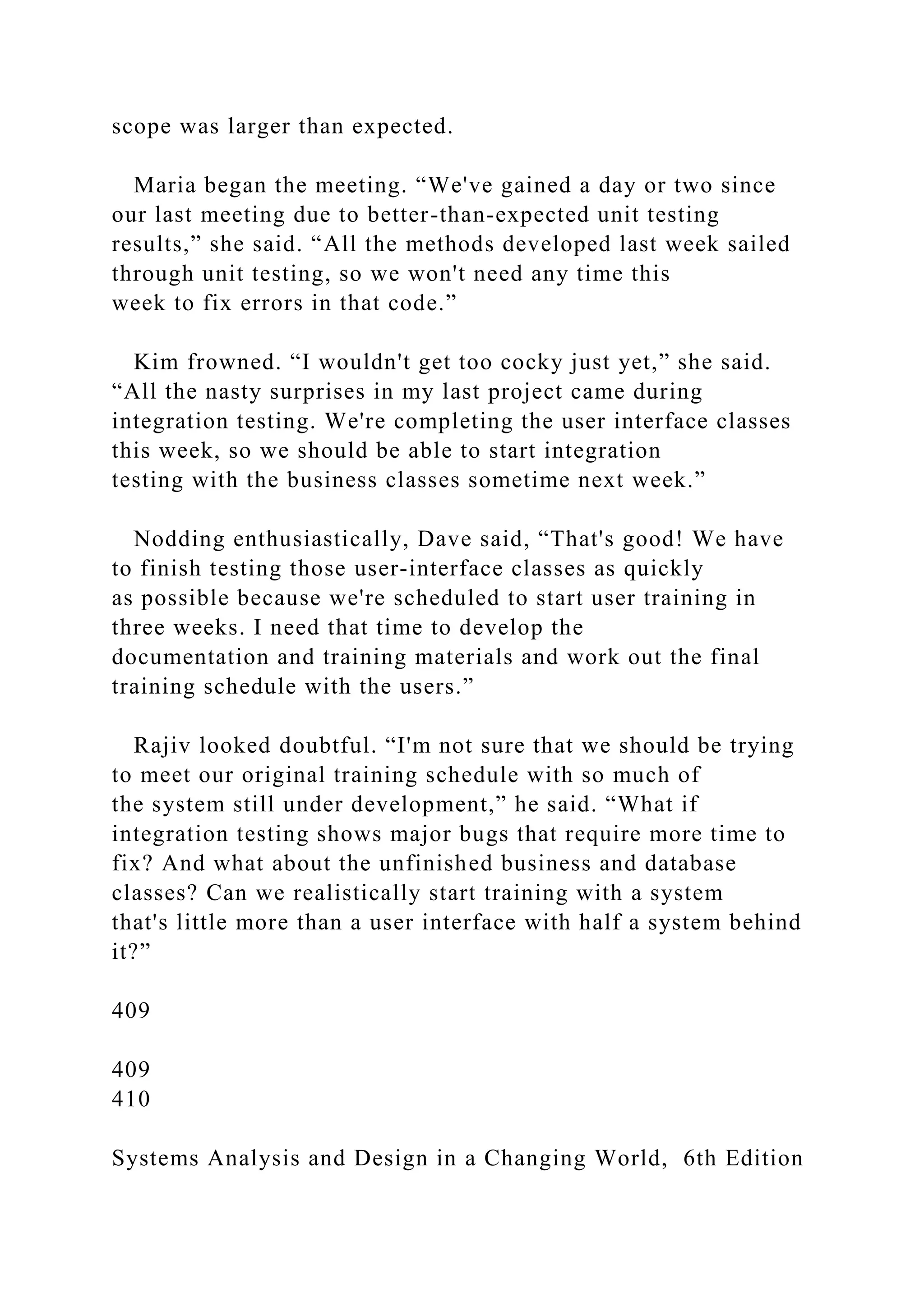 scope was larger than expected.
Maria began the meeting. “We've gained a day or two since
our last meeting due to better-than-expected unit testing
results,” she said. “All the methods developed last week sailed
through unit testing, so we won't need any time this
week to fix errors in that code.”
Kim frowned. “I wouldn't get too cocky just yet,” she said.
“All the nasty surprises in my last project came during
integration testing. We're completing the user interface classes
this week, so we should be able to start integration
testing with the business classes sometime next week.”
Nodding enthusiastically, Dave said, “That's good! We have
to finish testing those user-interface classes as quickly
as possible because we're scheduled to start user training in
three weeks. I need that time to develop the
documentation and training materials and work out the final
training schedule with the users.”
Rajiv looked doubtful. “I'm not sure that we should be trying
to meet our original training schedule with so much of
the system still under development,” he said. “What if
integration testing shows major bugs that require more time to
fix? And what about the unfinished business and database
classes? Can we realistically start training with a system
that's little more than a user interface with half a system behind
it?”
409
409
410
Systems Analysis and Design in a Changing World, 6th Edition
 