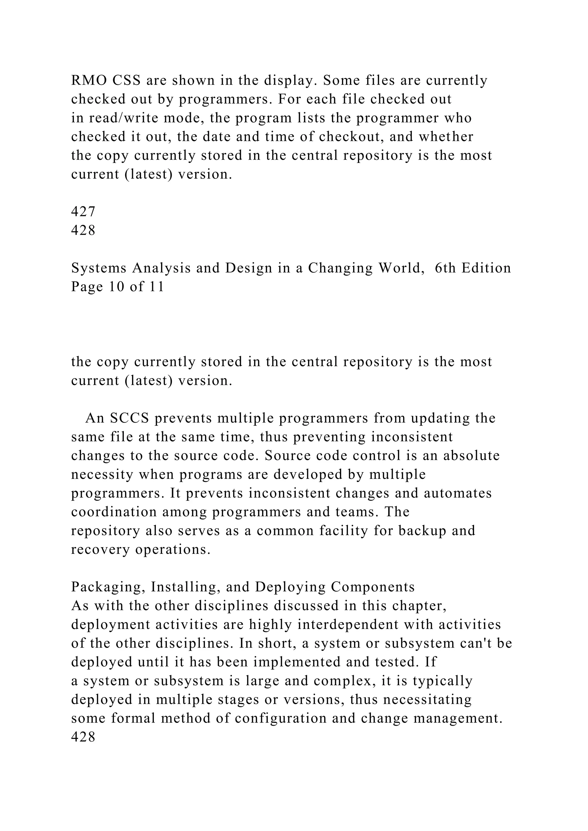 RMO CSS are shown in the display. Some files are currently
checked out by programmers. For each file checked out
in read/write mode, the program lists the programmer who
checked it out, the date and time of checkout, and whether
the copy currently stored in the central repository is the most
current (latest) version.
427
428
Systems Analysis and Design in a Changing World, 6th Edition
Page 10 of 11
the copy currently stored in the central repository is the most
current (latest) version.
An SCCS prevents multiple programmers from updating the
same file at the same time, thus preventing inconsistent
changes to the source code. Source code control is an absolute
necessity when programs are developed by multiple
programmers. It prevents inconsistent changes and automates
coordination among programmers and teams. The
repository also serves as a common facility for backup and
recovery operations.
Packaging, Installing, and Deploying Components
As with the other disciplines discussed in this chapter,
deployment activities are highly interdependent with activities
of the other disciplines. In short, a system or subsystem can't be
deployed until it has been implemented and tested. If
a system or subsystem is large and complex, it is typically
deployed in multiple stages or versions, thus necessitating
some formal method of configuration and change management.
428
 