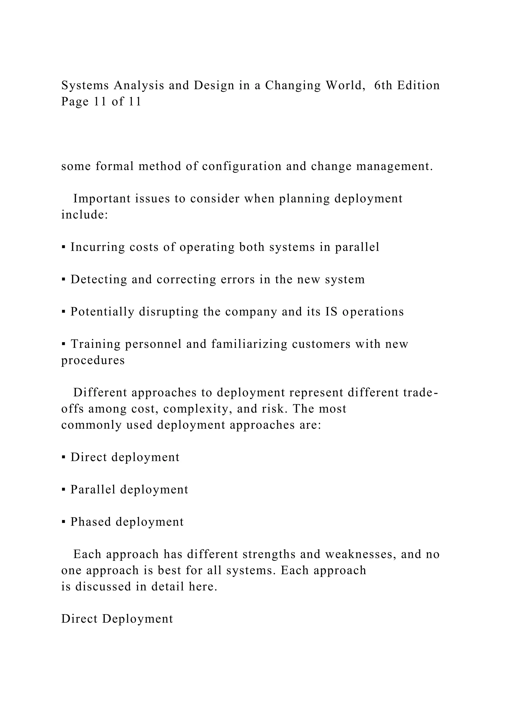 Systems Analysis and Design in a Changing World, 6th Edition
Page 11 of 11
some formal method of configuration and change management.
Important issues to consider when planning deployment
include:
▪ Incurring costs of operating both systems in parallel
▪ Detecting and correcting errors in the new system
▪ Potentially disrupting the company and its IS operations
▪ Training personnel and familiarizing customers with new
procedures
Different approaches to deployment represent different trade-
offs among cost, complexity, and risk. The most
commonly used deployment approaches are:
▪ Direct deployment
▪ Parallel deployment
▪ Phased deployment
Each approach has different strengths and weaknesses, and no
one approach is best for all systems. Each approach
is discussed in detail here.
Direct Deployment
 