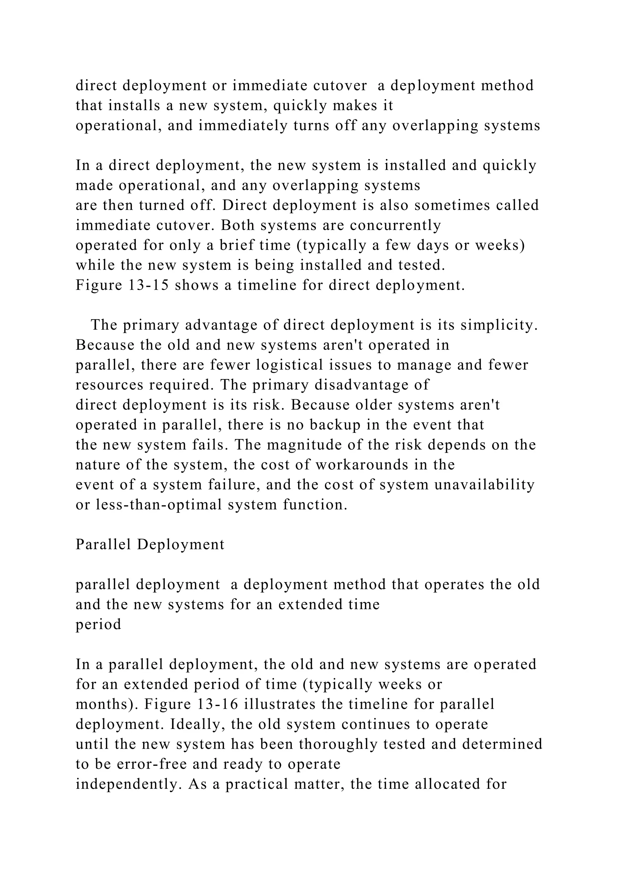 direct deployment or immediate cutover a deployment method
that installs a new system, quickly makes it
operational, and immediately turns off any overlapping systems
In a direct deployment, the new system is installed and quickly
made operational, and any overlapping systems
are then turned off. Direct deployment is also sometimes called
immediate cutover. Both systems are concurrently
operated for only a brief time (typically a few days or weeks)
while the new system is being installed and tested.
Figure 13-15 shows a timeline for direct deployment.
The primary advantage of direct deployment is its simplicity.
Because the old and new systems aren't operated in
parallel, there are fewer logistical issues to manage and fewer
resources required. The primary disadvantage of
direct deployment is its risk. Because older systems aren't
operated in parallel, there is no backup in the event that
the new system fails. The magnitude of the risk depends on the
nature of the system, the cost of workarounds in the
event of a system failure, and the cost of system unavailability
or less-than-optimal system function.
Parallel Deployment
parallel deployment a deployment method that operates the old
and the new systems for an extended time
period
In a parallel deployment, the old and new systems are operated
for an extended period of time (typically weeks or
months). Figure 13-16 illustrates the timeline for parallel
deployment. Ideally, the old system continues to operate
until the new system has been thoroughly tested and determined
to be error-free and ready to operate
independently. As a practical matter, the time allocated for
 