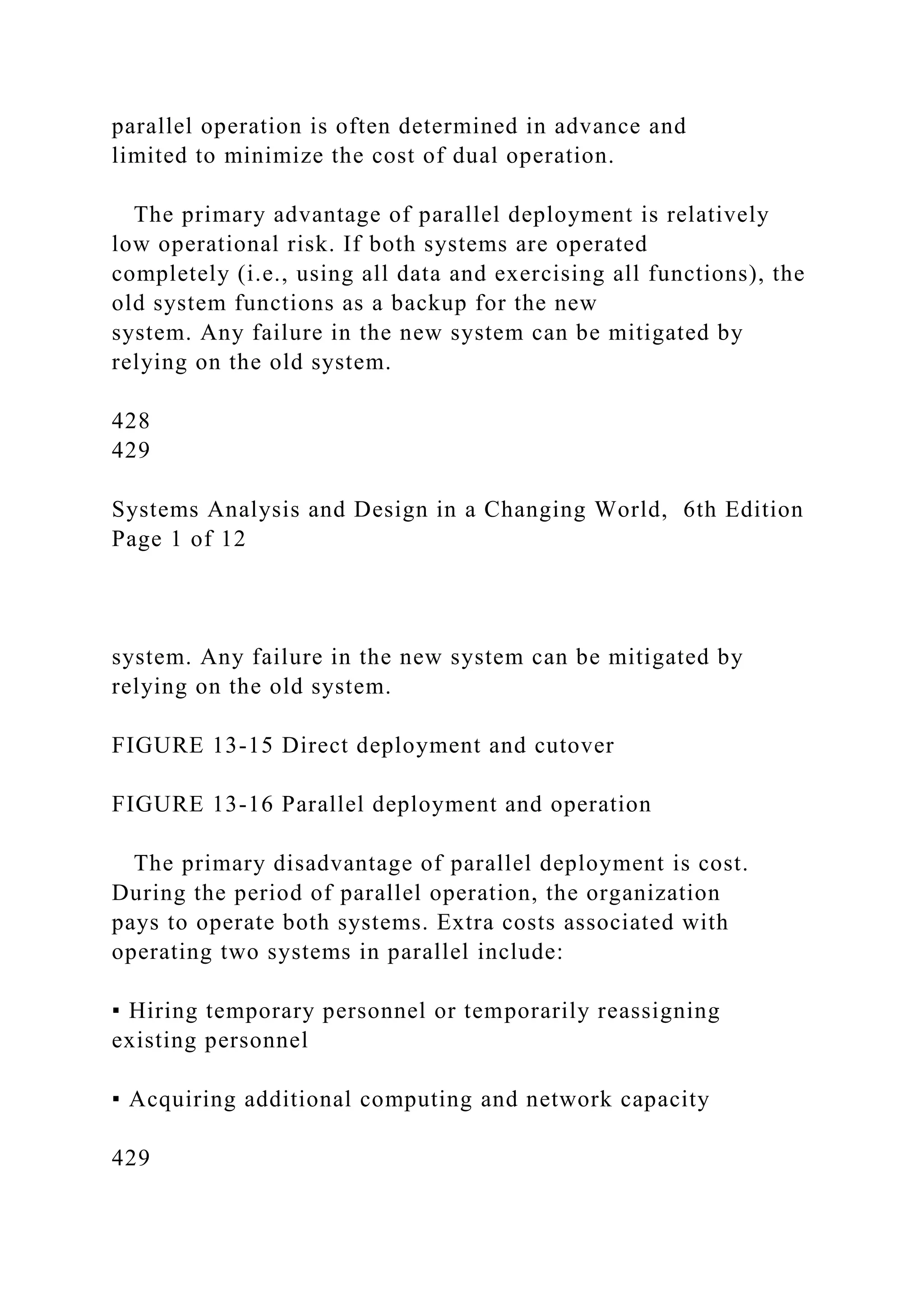 parallel operation is often determined in advance and
limited to minimize the cost of dual operation.
The primary advantage of parallel deployment is relatively
low operational risk. If both systems are operated
completely (i.e., using all data and exercising all functions), the
old system functions as a backup for the new
system. Any failure in the new system can be mitigated by
relying on the old system.
428
429
Systems Analysis and Design in a Changing World, 6th Edition
Page 1 of 12
system. Any failure in the new system can be mitigated by
relying on the old system.
FIGURE 13-15 Direct deployment and cutover
FIGURE 13-16 Parallel deployment and operation
The primary disadvantage of parallel deployment is cost.
During the period of parallel operation, the organization
pays to operate both systems. Extra costs associated with
operating two systems in parallel include:
▪ Hiring temporary personnel or temporarily reassigning
existing personnel
▪ Acquiring additional computing and network capacity
429
 