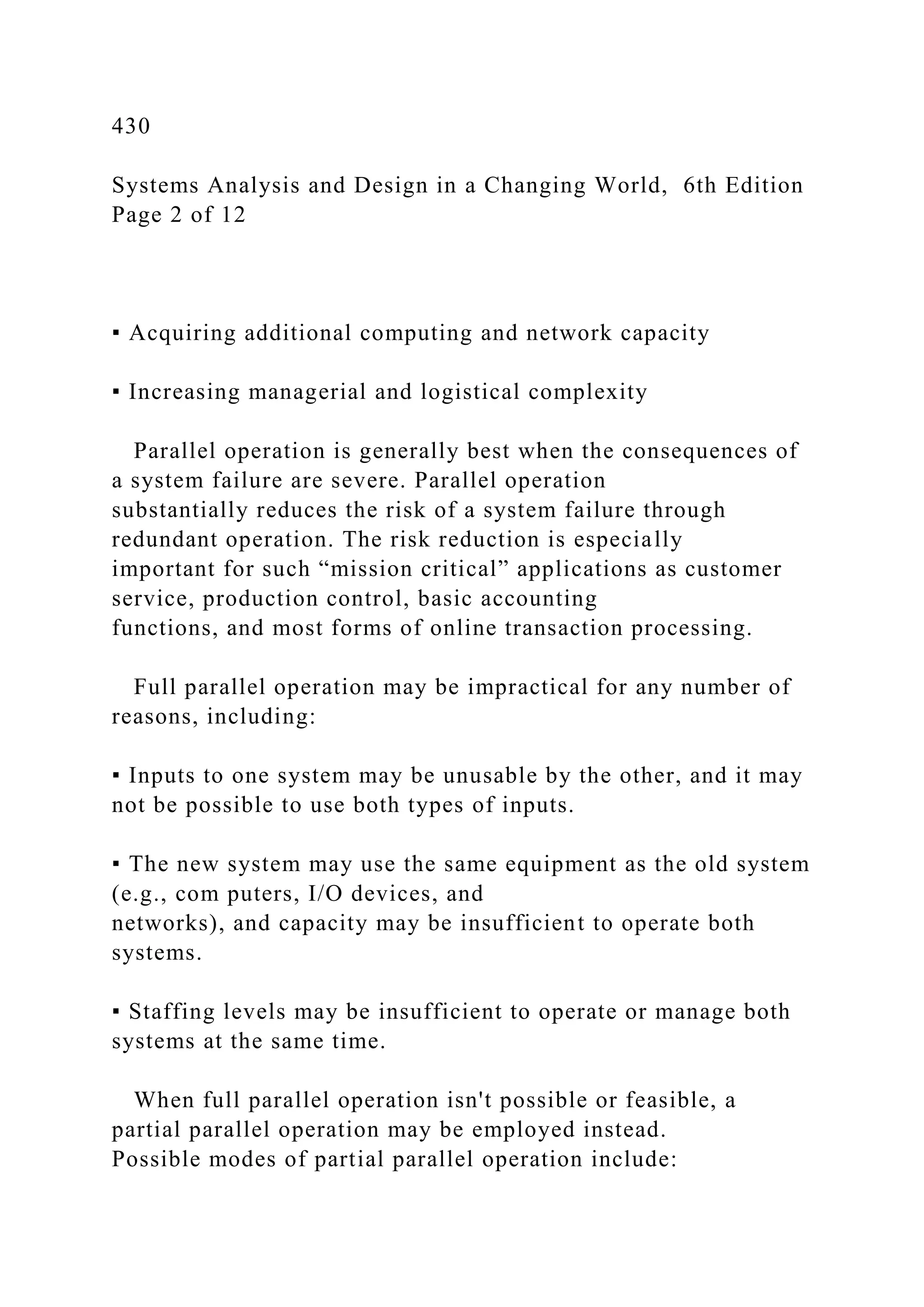 430
Systems Analysis and Design in a Changing World, 6th Edition
Page 2 of 12
▪ Acquiring additional computing and network capacity
▪ Increasing managerial and logistical complexity
Parallel operation is generally best when the consequences of
a system failure are severe. Parallel operation
substantially reduces the risk of a system failure through
redundant operation. The risk reduction is especially
important for such “mission critical” applications as customer
service, production control, basic accounting
functions, and most forms of online transaction processing.
Full parallel operation may be impractical for any number of
reasons, including:
▪ Inputs to one system may be unusable by the other, and it may
not be possible to use both types of inputs.
▪ The new system may use the same equipment as the old system
(e.g., com puters, I/O devices, and
networks), and capacity may be insufficient to operate both
systems.
▪ Staffing levels may be insufficient to operate or manage both
systems at the same time.
When full parallel operation isn't possible or feasible, a
partial parallel operation may be employed instead.
Possible modes of partial parallel operation include:
 
