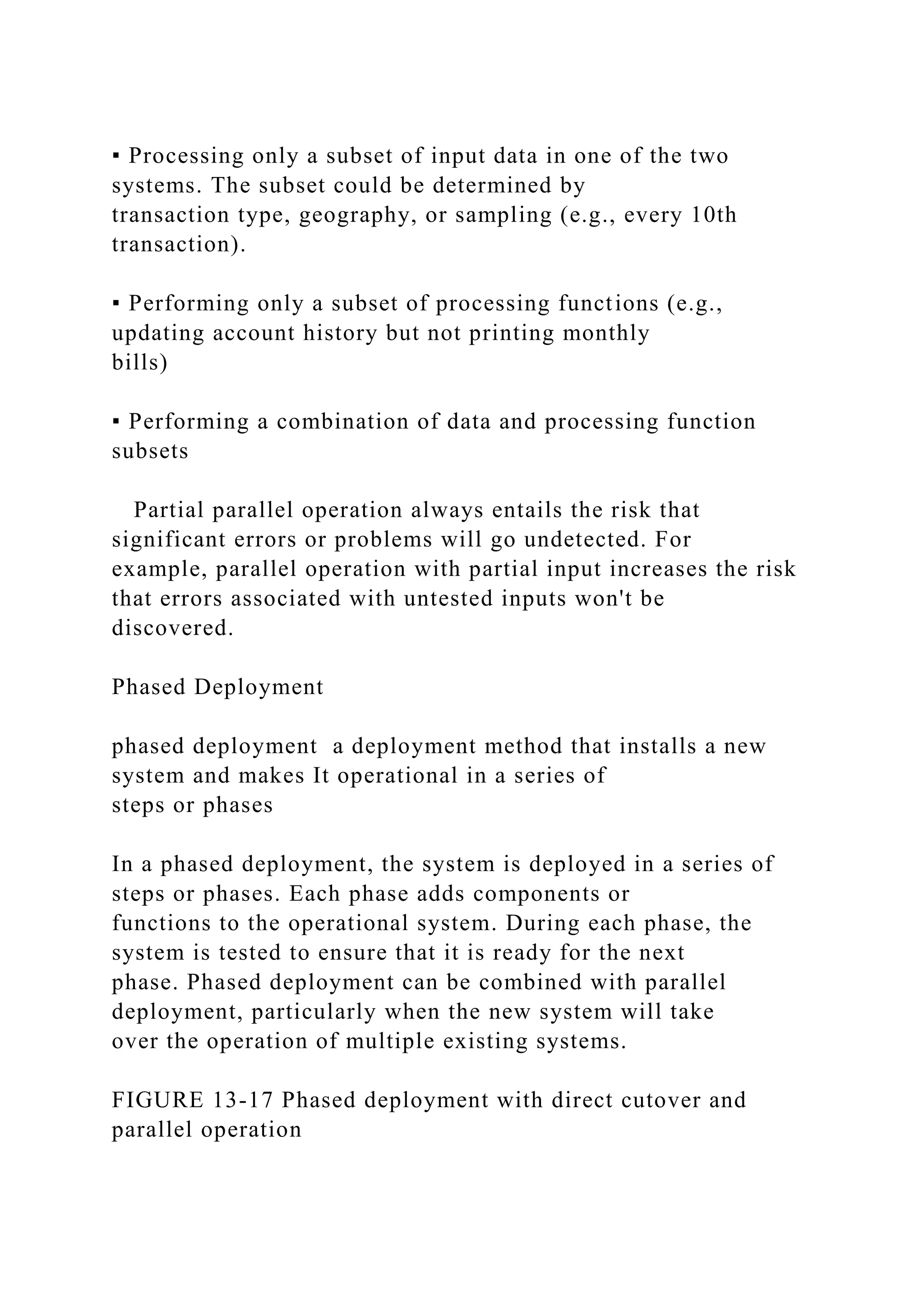 ▪ Processing only a subset of input data in one of the two
systems. The subset could be determined by
transaction type, geography, or sampling (e.g., every 10th
transaction).
▪ Performing only a subset of processing functions (e.g.,
updating account history but not printing monthly
bills)
▪ Performing a combination of data and processing function
subsets
Partial parallel operation always entails the risk that
significant errors or problems will go undetected. For
example, parallel operation with partial input increases the risk
that errors associated with untested inputs won't be
discovered.
Phased Deployment
phased deployment a deployment method that installs a new
system and makes It operational in a series of
steps or phases
In a phased deployment, the system is deployed in a series of
steps or phases. Each phase adds components or
functions to the operational system. During each phase, the
system is tested to ensure that it is ready for the next
phase. Phased deployment can be combined with parallel
deployment, particularly when the new system will take
over the operation of multiple existing systems.
FIGURE 13-17 Phased deployment with direct cutover and
parallel operation
 