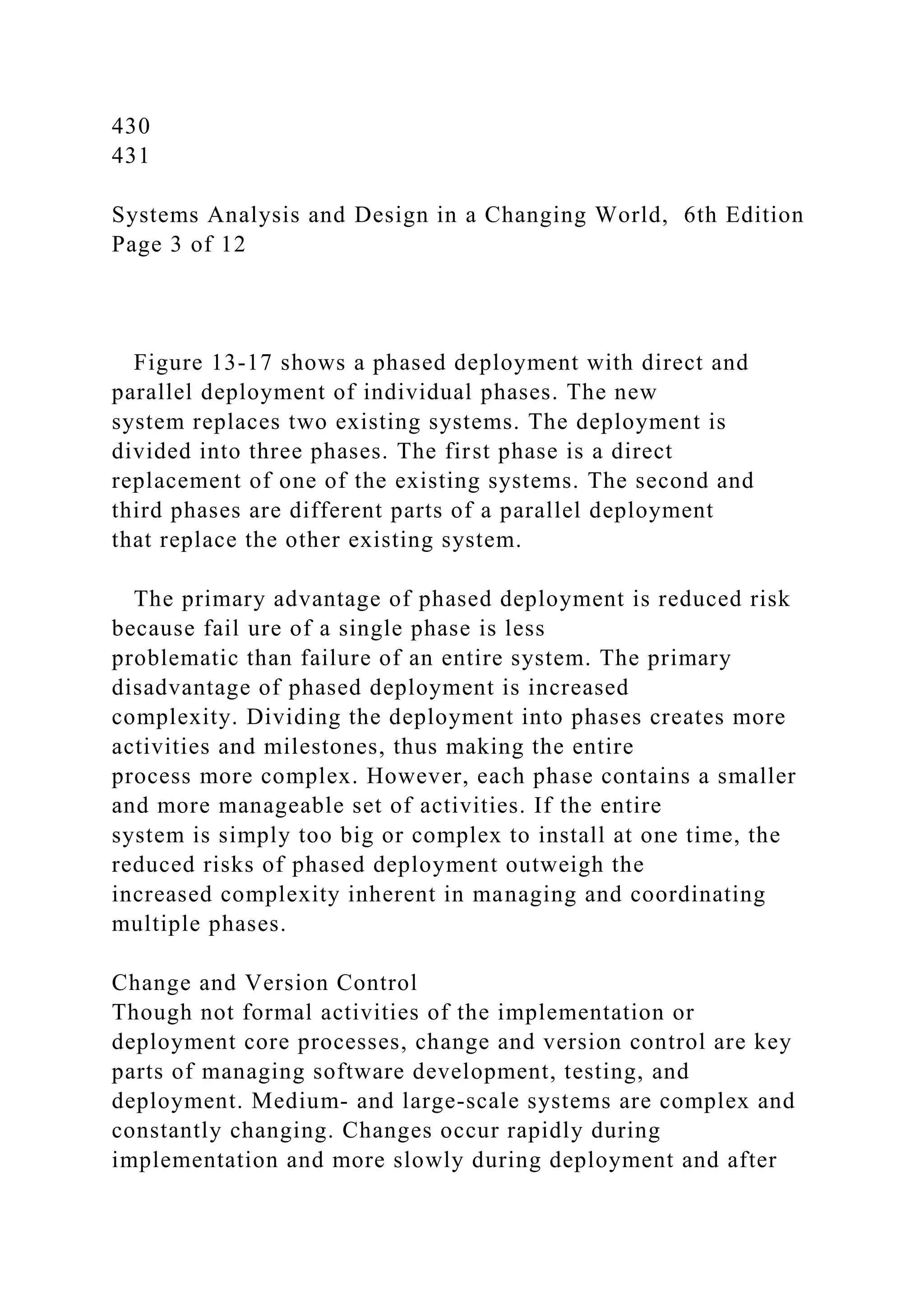 430
431
Systems Analysis and Design in a Changing World, 6th Edition
Page 3 of 12
Figure 13-17 shows a phased deployment with direct and
parallel deployment of individual phases. The new
system replaces two existing systems. The deployment is
divided into three phases. The first phase is a direct
replacement of one of the existing systems. The second and
third phases are different parts of a parallel deployment
that replace the other existing system.
The primary advantage of phased deployment is reduced risk
because fail ure of a single phase is less
problematic than failure of an entire system. The primary
disadvantage of phased deployment is increased
complexity. Dividing the deployment into phases creates more
activities and milestones, thus making the entire
process more complex. However, each phase contains a smaller
and more manageable set of activities. If the entire
system is simply too big or complex to install at one time, the
reduced risks of phased deployment outweigh the
increased complexity inherent in managing and coordinating
multiple phases.
Change and Version Control
Though not formal activities of the implementation or
deployment core processes, change and version control are key
parts of managing software development, testing, and
deployment. Medium- and large-scale systems are complex and
constantly changing. Changes occur rapidly during
implementation and more slowly during deployment and after
 