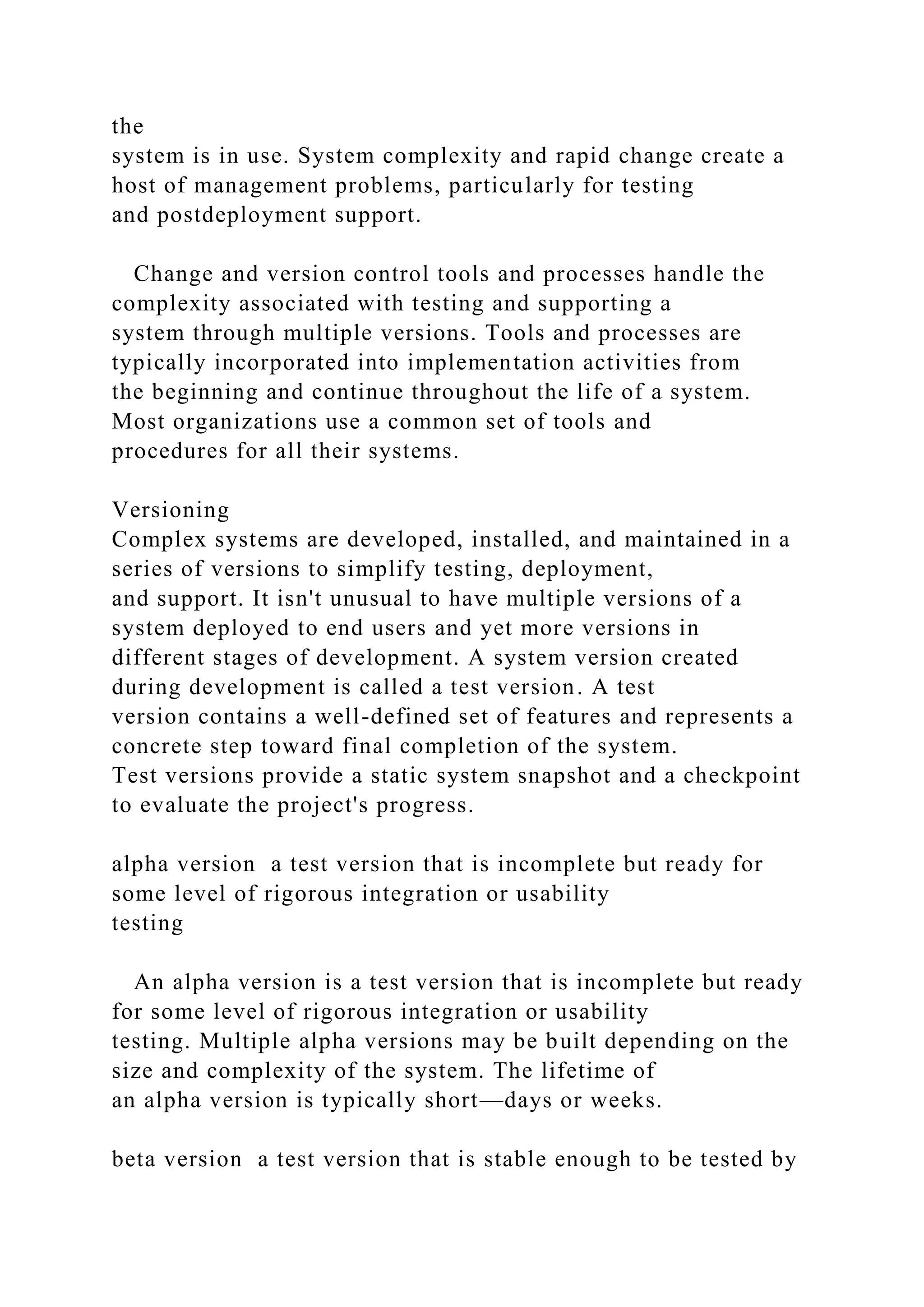 the
system is in use. System complexity and rapid change create a
host of management problems, particularly for testing
and postdeployment support.
Change and version control tools and processes handle the
complexity associated with testing and supporting a
system through multiple versions. Tools and processes are
typically incorporated into implementation activities from
the beginning and continue throughout the life of a system.
Most organizations use a common set of tools and
procedures for all their systems.
Versioning
Complex systems are developed, installed, and maintained in a
series of versions to simplify testing, deployment,
and support. It isn't unusual to have multiple versions of a
system deployed to end users and yet more versions in
different stages of development. A system version created
during development is called a test version. A test
version contains a well-defined set of features and represents a
concrete step toward final completion of the system.
Test versions provide a static system snapshot and a checkpoint
to evaluate the project's progress.
alpha version a test version that is incomplete but ready for
some level of rigorous integration or usability
testing
An alpha version is a test version that is incomplete but ready
for some level of rigorous integration or usability
testing. Multiple alpha versions may be built depending on the
size and complexity of the system. The lifetime of
an alpha version is typically short—days or weeks.
beta version a test version that is stable enough to be tested by
 