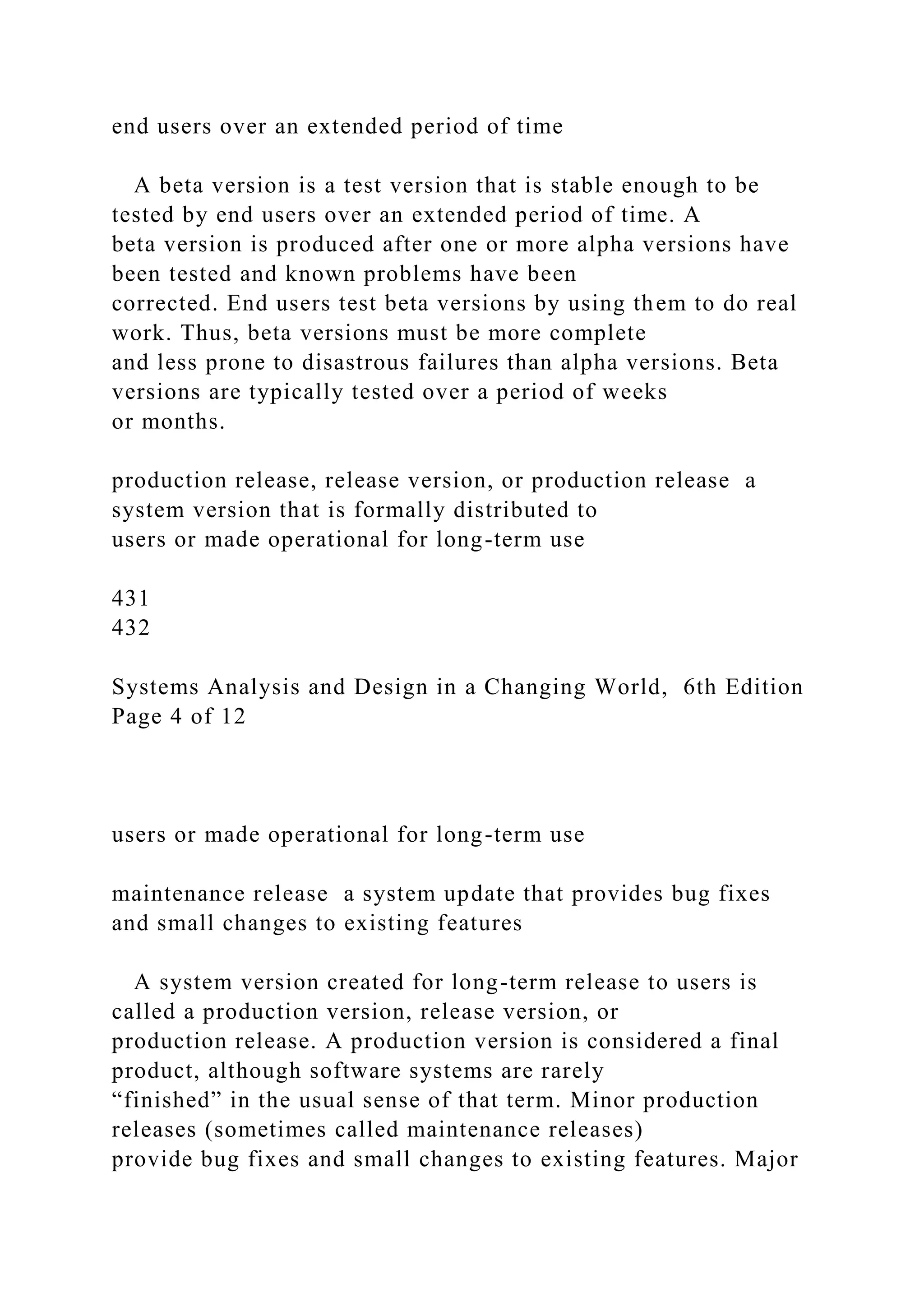 end users over an extended period of time
A beta version is a test version that is stable enough to be
tested by end users over an extended period of time. A
beta version is produced after one or more alpha versions have
been tested and known problems have been
corrected. End users test beta versions by using them to do real
work. Thus, beta versions must be more complete
and less prone to disastrous failures than alpha versions. Beta
versions are typically tested over a period of weeks
or months.
production release, release version, or production release a
system version that is formally distributed to
users or made operational for long-term use
431
432
Systems Analysis and Design in a Changing World, 6th Edition
Page 4 of 12
users or made operational for long-term use
maintenance release a system update that provides bug fixes
and small changes to existing features
A system version created for long-term release to users is
called a production version, release version, or
production release. A production version is considered a final
product, although software systems are rarely
“finished” in the usual sense of that term. Minor production
releases (sometimes called maintenance releases)
provide bug fixes and small changes to existing features. Major
 