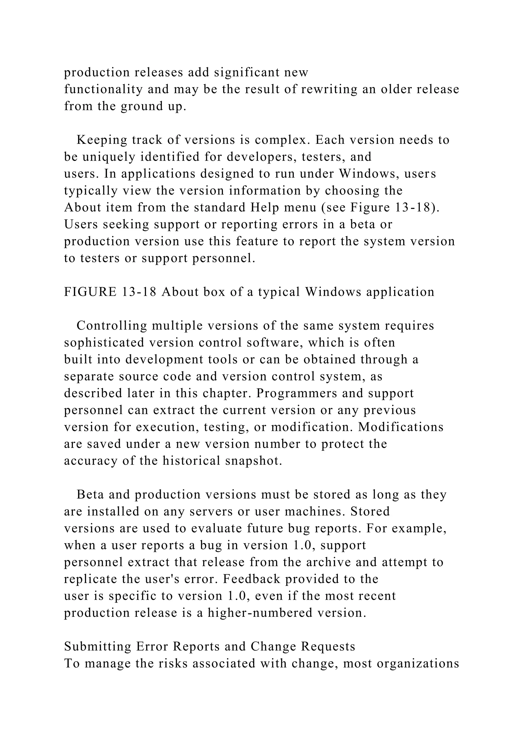 production releases add significant new
functionality and may be the result of rewriting an older release
from the ground up.
Keeping track of versions is complex. Each version needs to
be uniquely identified for developers, testers, and
users. In applications designed to run under Windows, users
typically view the version information by choosing the
About item from the standard Help menu (see Figure 13-18).
Users seeking support or reporting errors in a beta or
production version use this feature to report the system version
to testers or support personnel.
FIGURE 13-18 About box of a typical Windows application
Controlling multiple versions of the same system requires
sophisticated version control software, which is often
built into development tools or can be obtained through a
separate source code and version control system, as
described later in this chapter. Programmers and support
personnel can extract the current version or any previous
version for execution, testing, or modification. Modifications
are saved under a new version number to protect the
accuracy of the historical snapshot.
Beta and production versions must be stored as long as they
are installed on any servers or user machines. Stored
versions are used to evaluate future bug reports. For example,
when a user reports a bug in version 1.0, support
personnel extract that release from the archive and attempt to
replicate the user's error. Feedback provided to the
user is specific to version 1.0, even if the most recent
production release is a higher-numbered version.
Submitting Error Reports and Change Requests
To manage the risks associated with change, most organizations
 