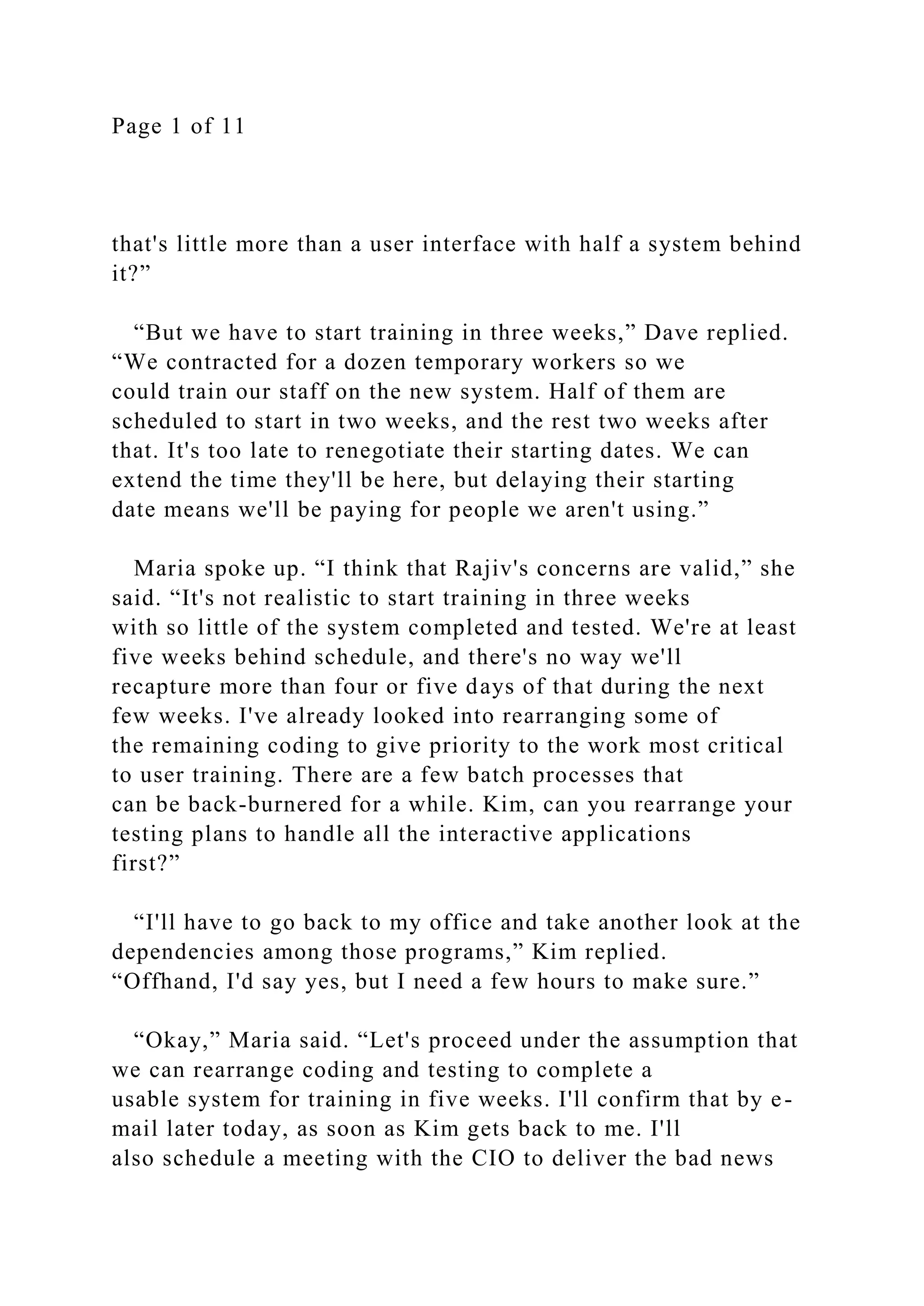 Page 1 of 11
that's little more than a user interface with half a system behind
it?”
“But we have to start training in three weeks,” Dave replied.
“We contracted for a dozen temporary workers so we
could train our staff on the new system. Half of them are
scheduled to start in two weeks, and the rest two weeks after
that. It's too late to renegotiate their starting dates. We can
extend the time they'll be here, but delaying their starting
date means we'll be paying for people we aren't using.”
Maria spoke up. “I think that Rajiv's concerns are valid,” she
said. “It's not realistic to start training in three weeks
with so little of the system completed and tested. We're at least
five weeks behind schedule, and there's no way we'll
recapture more than four or five days of that during the next
few weeks. I've already looked into rearranging some of
the remaining coding to give priority to the work most critical
to user training. There are a few batch processes that
can be back-burnered for a while. Kim, can you rearrange your
testing plans to handle all the interactive applications
first?”
“I'll have to go back to my office and take another look at the
dependencies among those programs,” Kim replied.
“Offhand, I'd say yes, but I need a few hours to make sure.”
“Okay,” Maria said. “Let's proceed under the assumption that
we can rearrange coding and testing to complete a
usable system for training in five weeks. I'll confirm that by e-
mail later today, as soon as Kim gets back to me. I'll
also schedule a meeting with the CIO to deliver the bad news
 