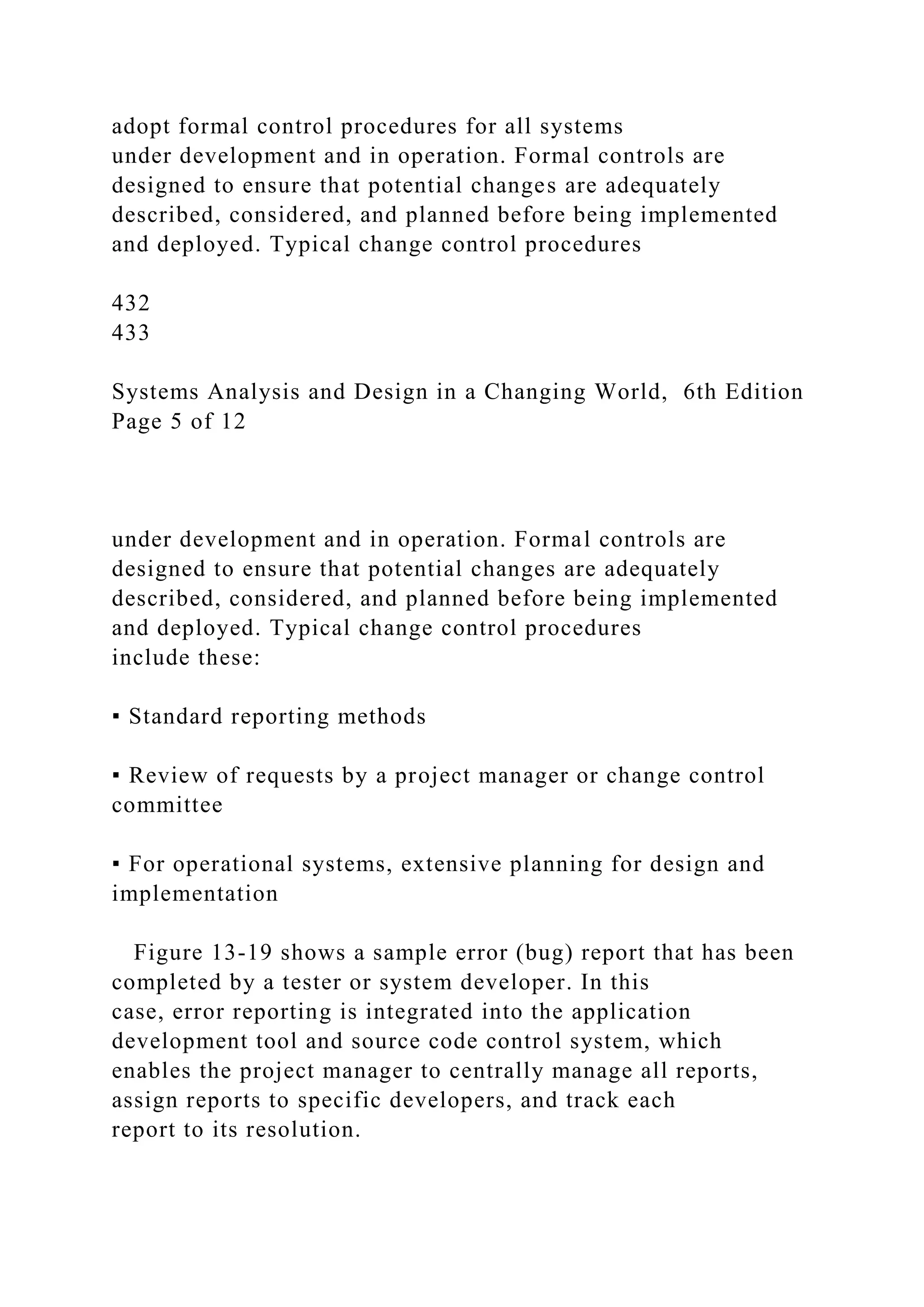 adopt formal control procedures for all systems
under development and in operation. Formal controls are
designed to ensure that potential changes are adequately
described, considered, and planned before being implemented
and deployed. Typical change control procedures
432
433
Systems Analysis and Design in a Changing World, 6th Edition
Page 5 of 12
under development and in operation. Formal controls are
designed to ensure that potential changes are adequately
described, considered, and planned before being implemented
and deployed. Typical change control procedures
include these:
▪ Standard reporting methods
▪ Review of requests by a project manager or change control
committee
▪ For operational systems, extensive planning for design and
implementation
Figure 13-19 shows a sample error (bug) report that has been
completed by a tester or system developer. In this
case, error reporting is integrated into the application
development tool and source code control system, which
enables the project manager to centrally manage all reports,
assign reports to specific developers, and track each
report to its resolution.
 