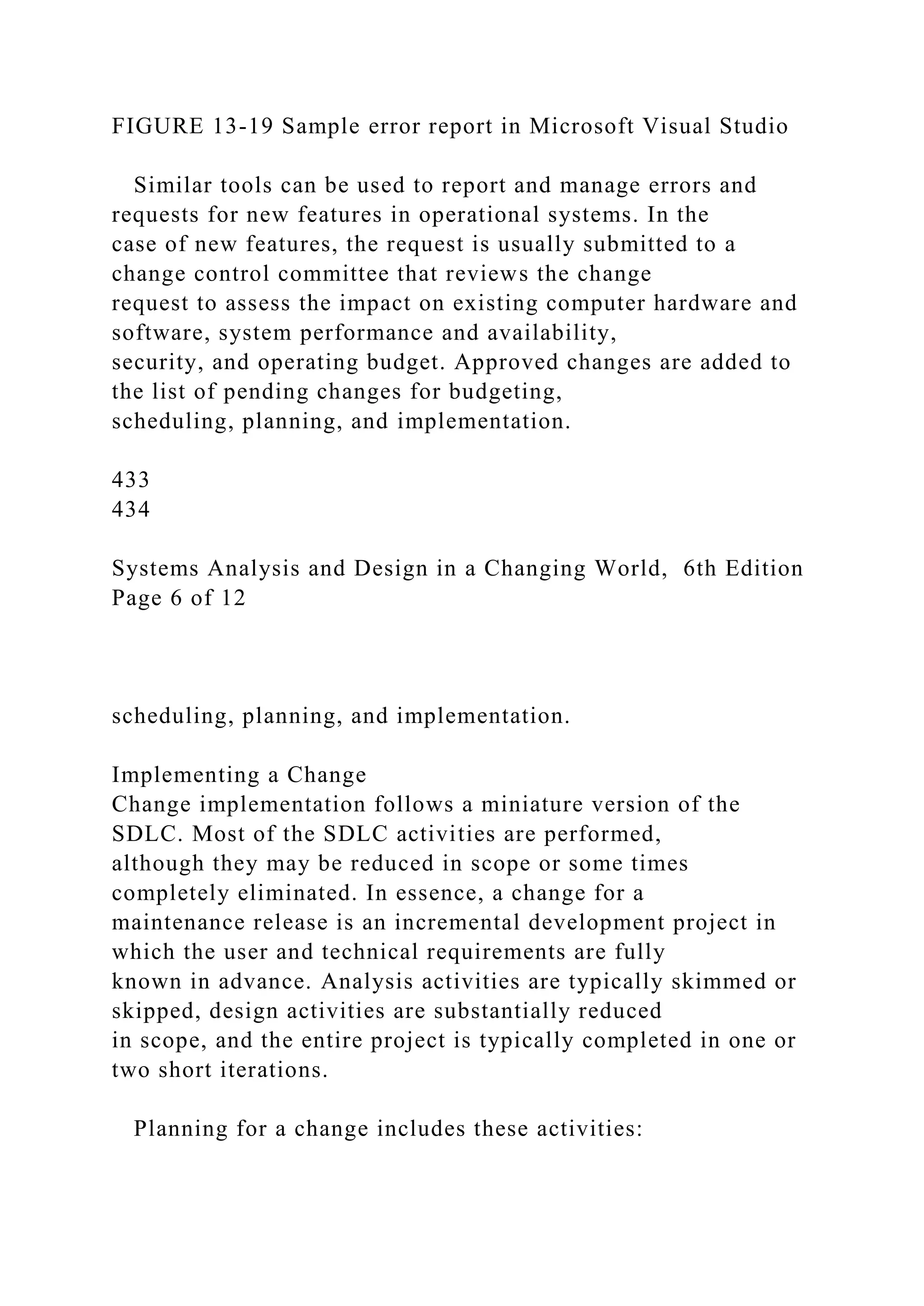 FIGURE 13-19 Sample error report in Microsoft Visual Studio
Similar tools can be used to report and manage errors and
requests for new features in operational systems. In the
case of new features, the request is usually submitted to a
change control committee that reviews the change
request to assess the impact on existing computer hardware and
software, system performance and availability,
security, and operating budget. Approved changes are added to
the list of pending changes for budgeting,
scheduling, planning, and implementation.
433
434
Systems Analysis and Design in a Changing World, 6th Edition
Page 6 of 12
scheduling, planning, and implementation.
Implementing a Change
Change implementation follows a miniature version of the
SDLC. Most of the SDLC activities are performed,
although they may be reduced in scope or some times
completely eliminated. In essence, a change for a
maintenance release is an incremental development project in
which the user and technical requirements are fully
known in advance. Analysis activities are typically skimmed or
skipped, design activities are substantially reduced
in scope, and the entire project is typically completed in one or
two short iterations.
Planning for a change includes these activities:
 