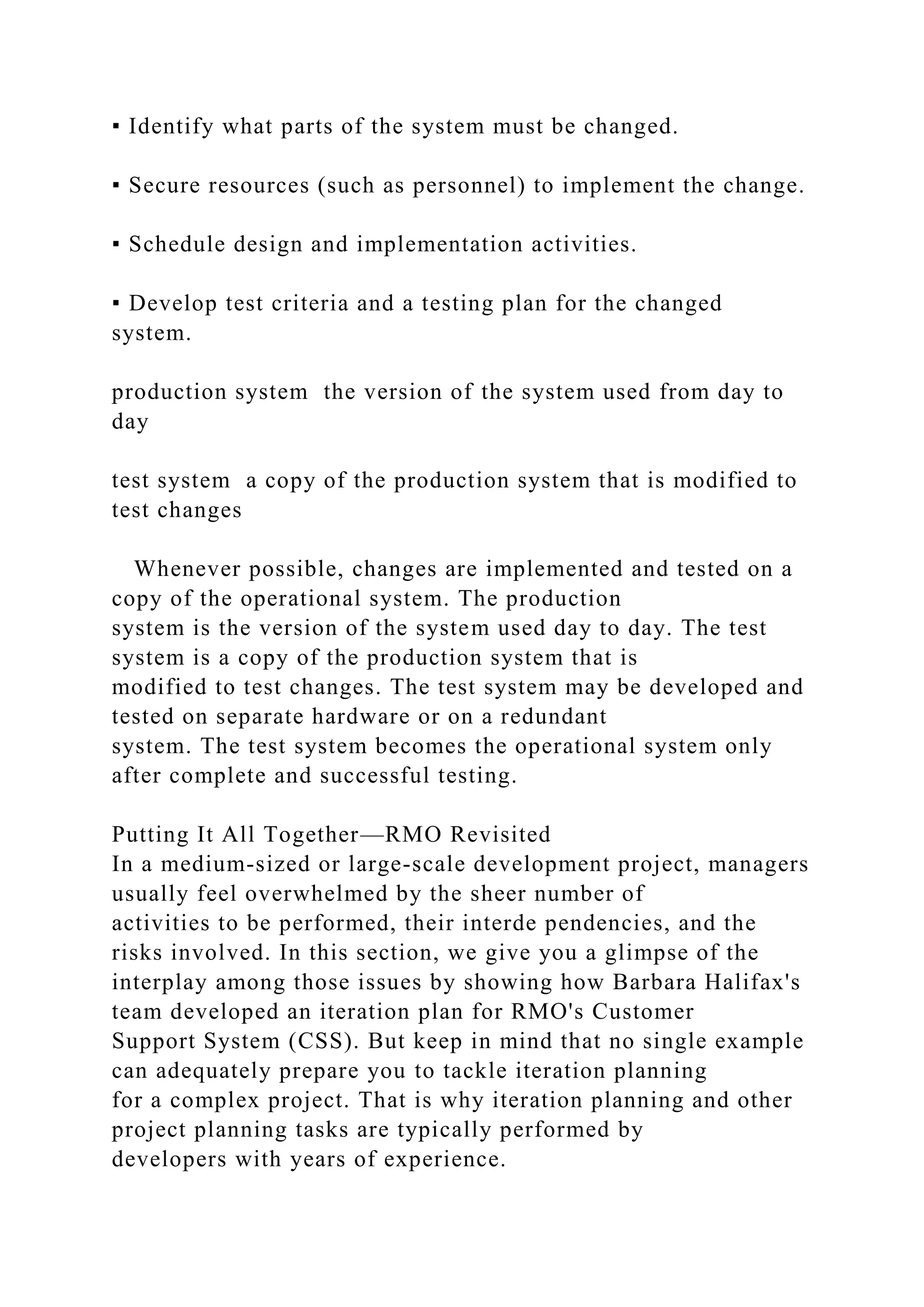 ▪ Identify what parts of the system must be changed.
▪ Secure resources (such as personnel) to implement the change.
▪ Schedule design and implementation activities.
▪ Develop test criteria and a testing plan for the changed
system.
production system the version of the system used from day to
day
test system a copy of the production system that is modified to
test changes
Whenever possible, changes are implemented and tested on a
copy of the operational system. The production
system is the version of the system used day to day. The test
system is a copy of the production system that is
modified to test changes. The test system may be developed and
tested on separate hardware or on a redundant
system. The test system becomes the operational system only
after complete and successful testing.
Putting It All Together—RMO Revisited
In a medium-sized or large-scale development project, managers
usually feel overwhelmed by the sheer number of
activities to be performed, their interde pendencies, and the
risks involved. In this section, we give you a glimpse of the
interplay among those issues by showing how Barbara Halifax's
team developed an iteration plan for RMO's Customer
Support System (CSS). But keep in mind that no single example
can adequately prepare you to tackle iteration planning
for a complex project. That is why iteration planning and other
project planning tasks are typically performed by
developers with years of experience.
 