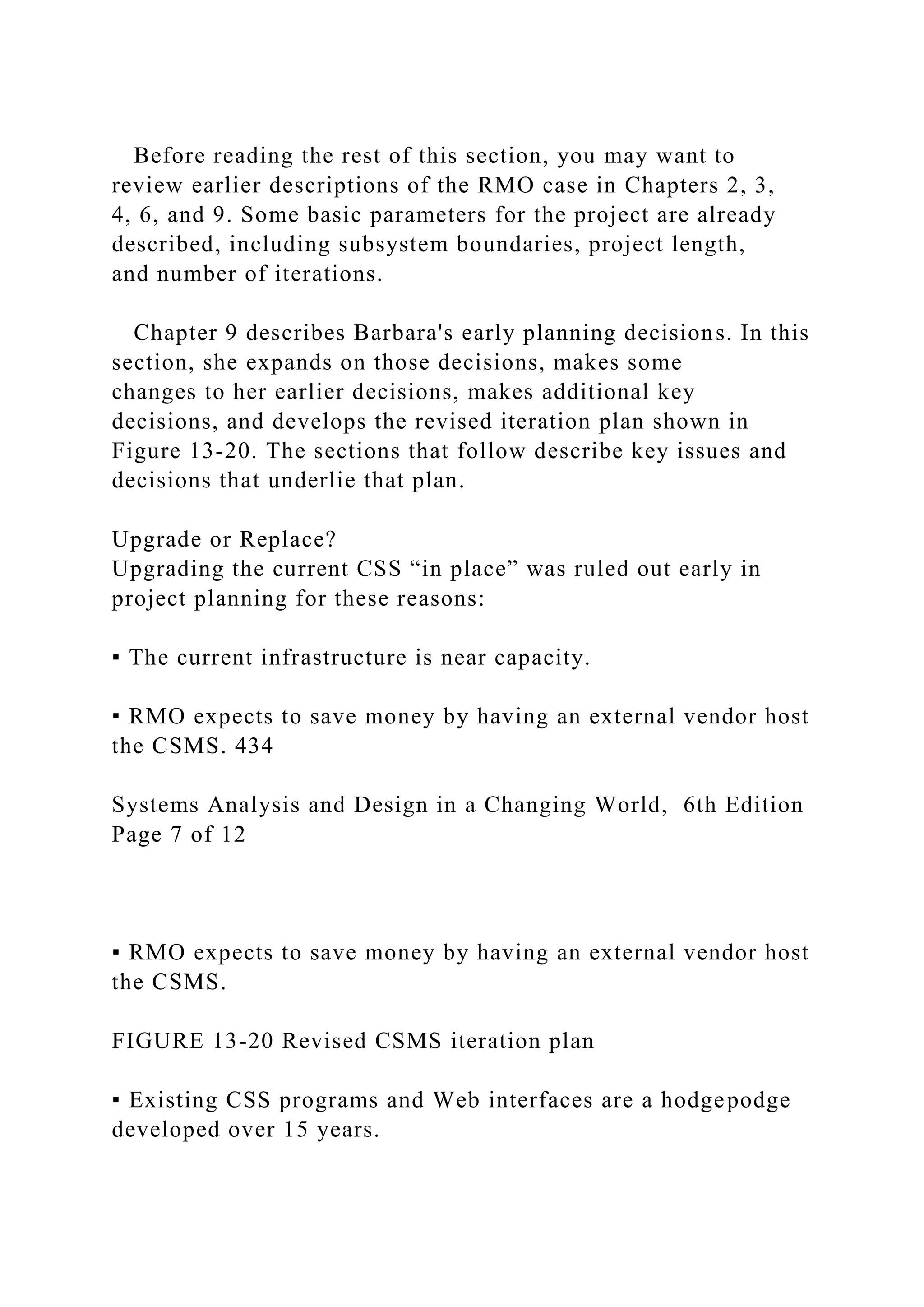 Before reading the rest of this section, you may want to
review earlier descriptions of the RMO case in Chapters 2, 3,
4, 6, and 9. Some basic parameters for the project are already
described, including subsystem boundaries, project length,
and number of iterations.
Chapter 9 describes Barbara's early planning decisions. In this
section, she expands on those decisions, makes some
changes to her earlier decisions, makes additional key
decisions, and develops the revised iteration plan shown in
Figure 13-20. The sections that follow describe key issues and
decisions that underlie that plan.
Upgrade or Replace?
Upgrading the current CSS “in place” was ruled out early in
project planning for these reasons:
▪ The current infrastructure is near capacity.
▪ RMO expects to save money by having an external vendor host
the CSMS. 434
Systems Analysis and Design in a Changing World, 6th Edition
Page 7 of 12
▪ RMO expects to save money by having an external vendor host
the CSMS.
FIGURE 13-20 Revised CSMS iteration plan
▪ Existing CSS programs and Web interfaces are a hodgepodge
developed over 15 years.
 