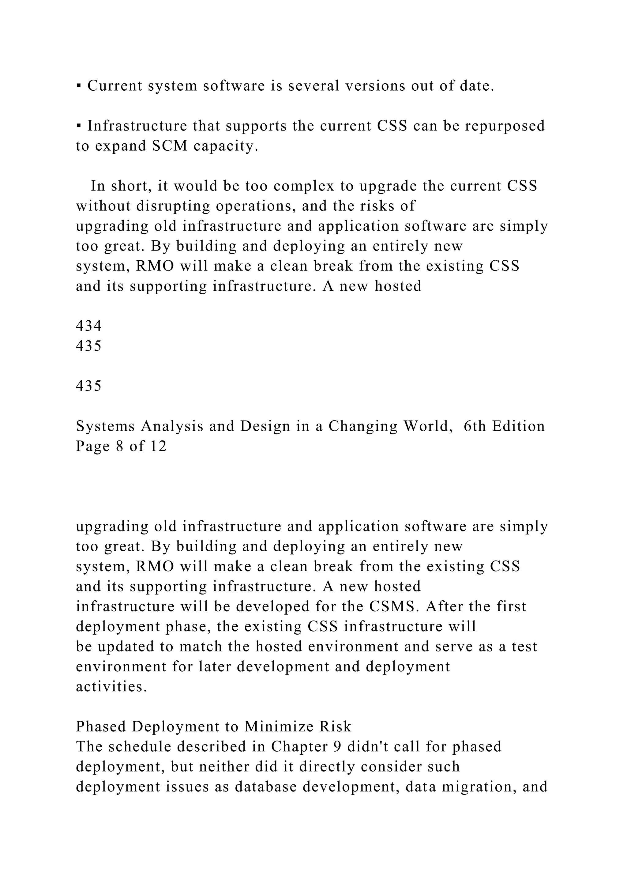 ▪ Current system software is several versions out of date.
▪ Infrastructure that supports the current CSS can be repurposed
to expand SCM capacity.
In short, it would be too complex to upgrade the current CSS
without disrupting operations, and the risks of
upgrading old infrastructure and application software are simply
too great. By building and deploying an entirely new
system, RMO will make a clean break from the existing CSS
and its supporting infrastructure. A new hosted
434
435
435
Systems Analysis and Design in a Changing World, 6th Edition
Page 8 of 12
upgrading old infrastructure and application software are simply
too great. By building and deploying an entirely new
system, RMO will make a clean break from the existing CSS
and its supporting infrastructure. A new hosted
infrastructure will be developed for the CSMS. After the first
deployment phase, the existing CSS infrastructure will
be updated to match the hosted environment and serve as a test
environment for later development and deployment
activities.
Phased Deployment to Minimize Risk
The schedule described in Chapter 9 didn't call for phased
deployment, but neither did it directly consider such
deployment issues as database development, data migration, and
 
