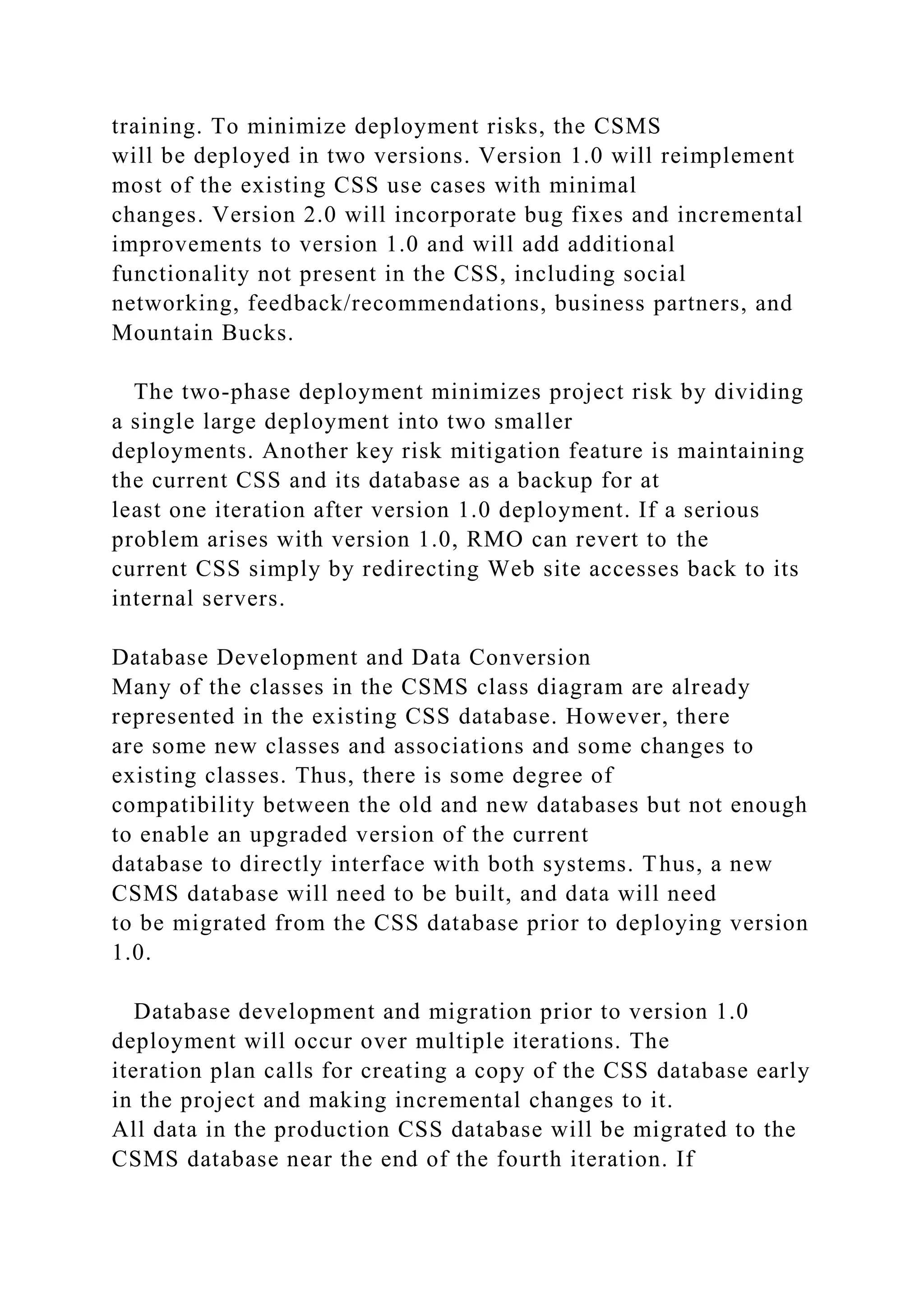 training. To minimize deployment risks, the CSMS
will be deployed in two versions. Version 1.0 will reimplement
most of the existing CSS use cases with minimal
changes. Version 2.0 will incorporate bug fixes and incremental
improvements to version 1.0 and will add additional
functionality not present in the CSS, including social
networking, feedback/recommendations, business partners, and
Mountain Bucks.
The two-phase deployment minimizes project risk by dividing
a single large deployment into two smaller
deployments. Another key risk mitigation feature is maintaining
the current CSS and its database as a backup for at
least one iteration after version 1.0 deployment. If a serious
problem arises with version 1.0, RMO can revert to the
current CSS simply by redirecting Web site accesses back to its
internal servers.
Database Development and Data Conversion
Many of the classes in the CSMS class diagram are already
represented in the existing CSS database. However, there
are some new classes and associations and some changes to
existing classes. Thus, there is some degree of
compatibility between the old and new databases but not enough
to enable an upgraded version of the current
database to directly interface with both systems. Thus, a new
CSMS database will need to be built, and data will need
to be migrated from the CSS database prior to deploying version
1.0.
Database development and migration prior to version 1.0
deployment will occur over multiple iterations. The
iteration plan calls for creating a copy of the CSS database early
in the project and making incremental changes to it.
All data in the production CSS database will be migrated to the
CSMS database near the end of the fourth iteration. If
 