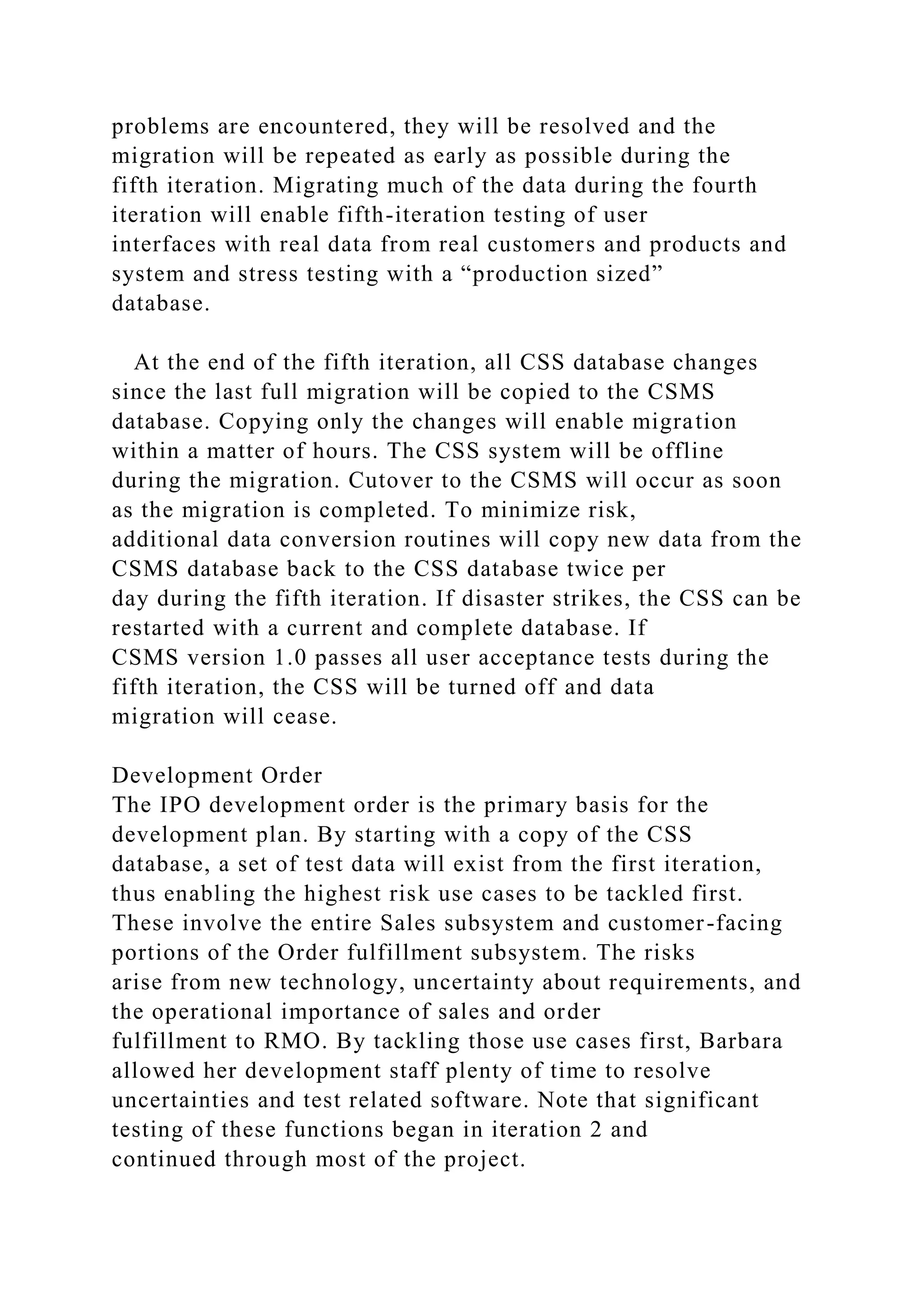 problems are encountered, they will be resolved and the
migration will be repeated as early as possible during the
fifth iteration. Migrating much of the data during the fourth
iteration will enable fifth-iteration testing of user
interfaces with real data from real customers and products and
system and stress testing with a “production sized”
database.
At the end of the fifth iteration, all CSS database changes
since the last full migration will be copied to the CSMS
database. Copying only the changes will enable migration
within a matter of hours. The CSS system will be offline
during the migration. Cutover to the CSMS will occur as soon
as the migration is completed. To minimize risk,
additional data conversion routines will copy new data from the
CSMS database back to the CSS database twice per
day during the fifth iteration. If disaster strikes, the CSS can be
restarted with a current and complete database. If
CSMS version 1.0 passes all user acceptance tests during the
fifth iteration, the CSS will be turned off and data
migration will cease.
Development Order
The IPO development order is the primary basis for the
development plan. By starting with a copy of the CSS
database, a set of test data will exist from the first iteration,
thus enabling the highest risk use cases to be tackled first.
These involve the entire Sales subsystem and customer-facing
portions of the Order fulfillment subsystem. The risks
arise from new technology, uncertainty about requirements, and
the operational importance of sales and order
fulfillment to RMO. By tackling those use cases first, Barbara
allowed her development staff plenty of time to resolve
uncertainties and test related software. Note that significant
testing of these functions began in iteration 2 and
continued through most of the project.
 