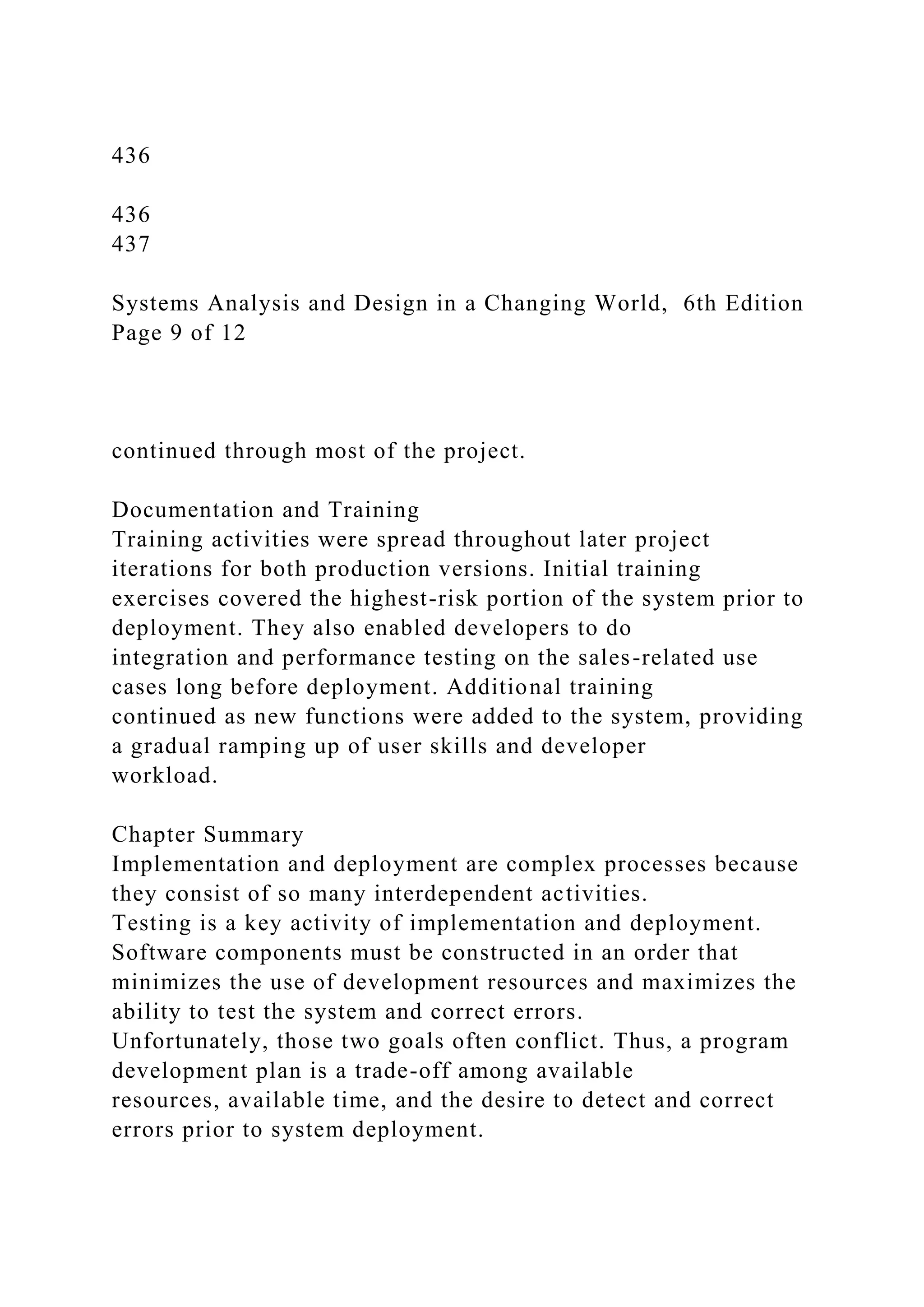 436
436
437
Systems Analysis and Design in a Changing World, 6th Edition
Page 9 of 12
continued through most of the project.
Documentation and Training
Training activities were spread throughout later project
iterations for both production versions. Initial training
exercises covered the highest-risk portion of the system prior to
deployment. They also enabled developers to do
integration and performance testing on the sales-related use
cases long before deployment. Additional training
continued as new functions were added to the system, providing
a gradual ramping up of user skills and developer
workload.
Chapter Summary
Implementation and deployment are complex processes because
they consist of so many interdependent activities.
Testing is a key activity of implementation and deployment.
Software components must be constructed in an order that
minimizes the use of development resources and maximizes the
ability to test the system and correct errors.
Unfortunately, those two goals often conflict. Thus, a program
development plan is a trade-off among available
resources, available time, and the desire to detect and correct
errors prior to system deployment.
 