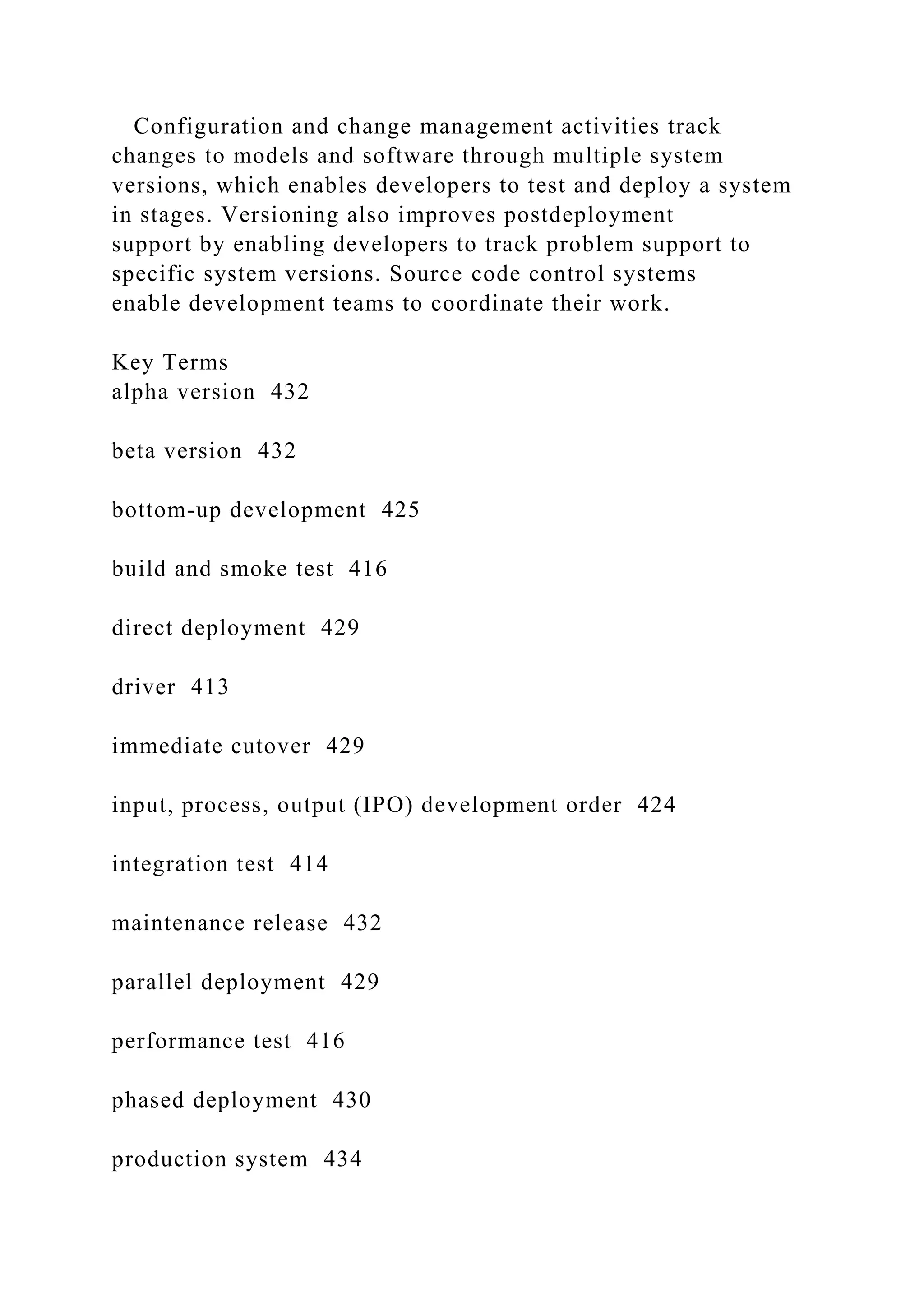 Configuration and change management activities track
changes to models and software through multiple system
versions, which enables developers to test and deploy a system
in stages. Versioning also improves postdeployment
support by enabling developers to track problem support to
specific system versions. Source code control systems
enable development teams to coordinate their work.
Key Terms
alpha version 432
beta version 432
bottom-up development 425
build and smoke test 416
direct deployment 429
driver 413
immediate cutover 429
input, process, output (IPO) development order 424
integration test 414
maintenance release 432
parallel deployment 429
performance test 416
phased deployment 430
production system 434
 