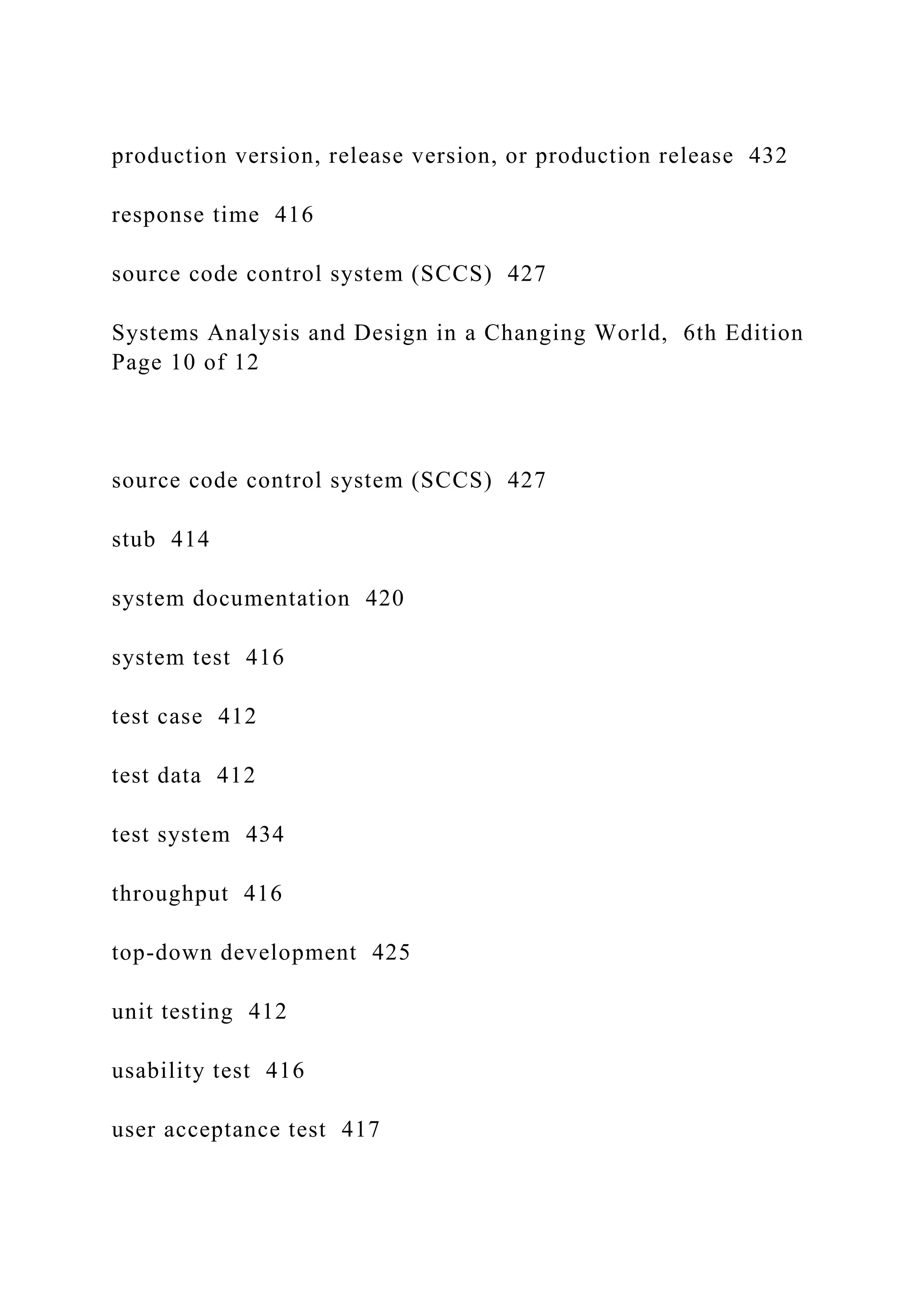 production version, release version, or production release 432
response time 416
source code control system (SCCS) 427
Systems Analysis and Design in a Changing World, 6th Edition
Page 10 of 12
source code control system (SCCS) 427
stub 414
system documentation 420
system test 416
test case 412
test data 412
test system 434
throughput 416
top-down development 425
unit testing 412
usability test 416
user acceptance test 417
 