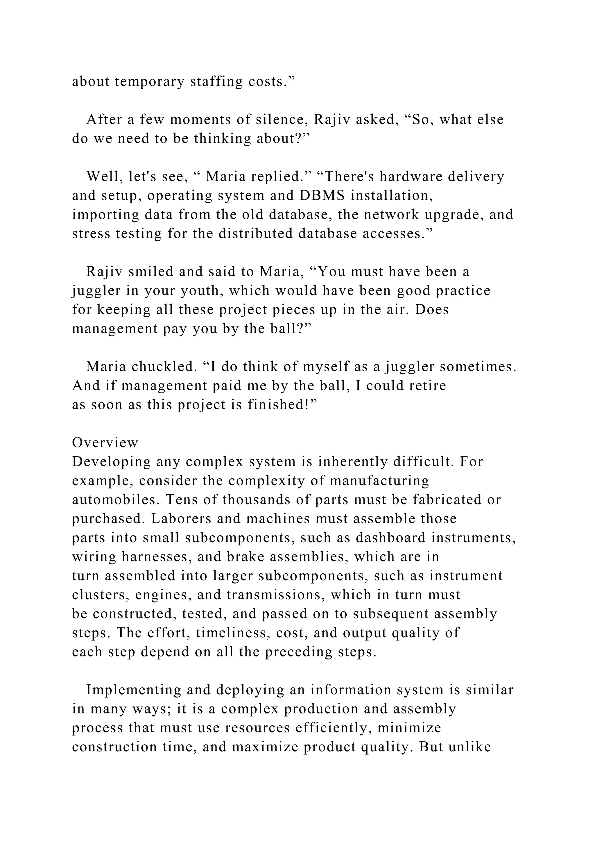 about temporary staffing costs.”
After a few moments of silence, Rajiv asked, “So, what else
do we need to be thinking about?”
Well, let's see, “ Maria replied.” “There's hardware delivery
and setup, operating system and DBMS installation,
importing data from the old database, the network upgrade, and
stress testing for the distributed database accesses.”
Rajiv smiled and said to Maria, “You must have been a
juggler in your youth, which would have been good practice
for keeping all these project pieces up in the air. Does
management pay you by the ball?”
Maria chuckled. “I do think of myself as a juggler sometimes.
And if management paid me by the ball, I could retire
as soon as this project is finished!”
Overview
Developing any complex system is inherently difficult. For
example, consider the complexity of manufacturing
automobiles. Tens of thousands of parts must be fabricated or
purchased. Laborers and machines must assemble those
parts into small subcomponents, such as dashboard instruments,
wiring harnesses, and brake assemblies, which are in
turn assembled into larger subcomponents, such as instrument
clusters, engines, and transmissions, which in turn must
be constructed, tested, and passed on to subsequent assembly
steps. The effort, timeliness, cost, and output quality of
each step depend on all the preceding steps.
Implementing and deploying an information system is similar
in many ways; it is a complex production and assembly
process that must use resources efficiently, minimize
construction time, and maximize product quality. But unlike
 
