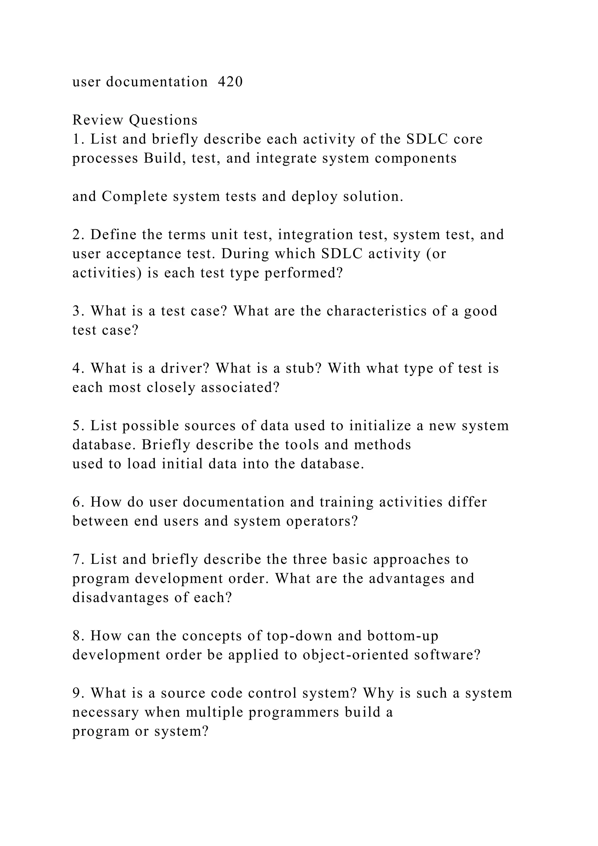 user documentation 420
Review Questions
1. List and briefly describe each activity of the SDLC core
processes Build, test, and integrate system components
and Complete system tests and deploy solution.
2. Define the terms unit test, integration test, system test, and
user acceptance test. During which SDLC activity (or
activities) is each test type performed?
3. What is a test case? What are the characteristics of a good
test case?
4. What is a driver? What is a stub? With what type of test is
each most closely associated?
5. List possible sources of data used to initialize a new system
database. Briefly describe the tools and methods
used to load initial data into the database.
6. How do user documentation and training activities differ
between end users and system operators?
7. List and briefly describe the three basic approaches to
program development order. What are the advantages and
disadvantages of each?
8. How can the concepts of top-down and bottom-up
development order be applied to object-oriented software?
9. What is a source code control system? Why is such a system
necessary when multiple programmers build a
program or system?
 