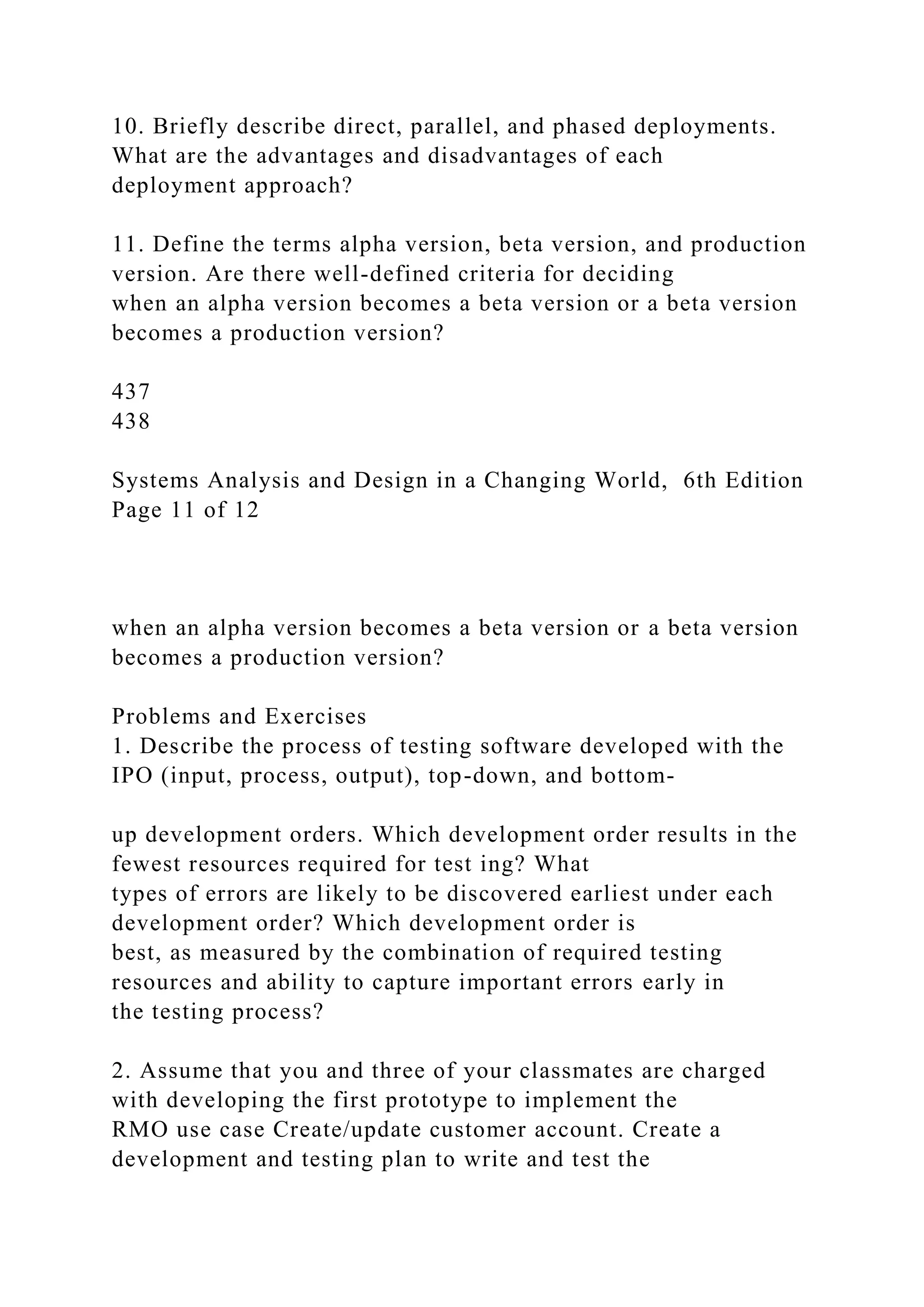 10. Briefly describe direct, parallel, and phased deployments.
What are the advantages and disadvantages of each
deployment approach?
11. Define the terms alpha version, beta version, and production
version. Are there well-defined criteria for deciding
when an alpha version becomes a beta version or a beta version
becomes a production version?
437
438
Systems Analysis and Design in a Changing World, 6th Edition
Page 11 of 12
when an alpha version becomes a beta version or a beta version
becomes a production version?
Problems and Exercises
1. Describe the process of testing software developed with the
IPO (input, process, output), top-down, and bottom-
up development orders. Which development order results in the
fewest resources required for test ing? What
types of errors are likely to be discovered earliest under each
development order? Which development order is
best, as measured by the combination of required testing
resources and ability to capture important errors early in
the testing process?
2. Assume that you and three of your classmates are charged
with developing the first prototype to implement the
RMO use case Create/update customer account. Create a
development and testing plan to write and test the
 