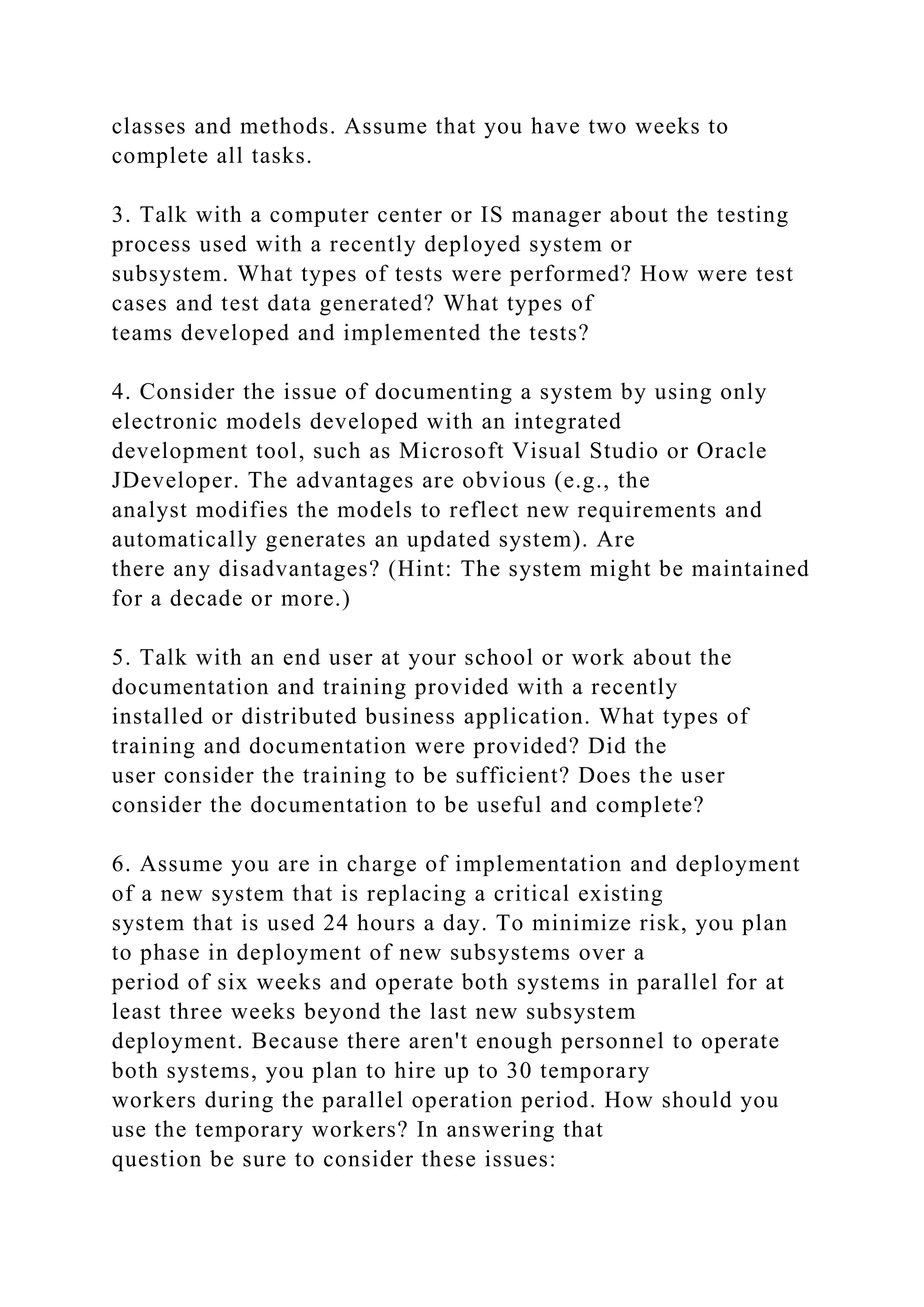 classes and methods. Assume that you have two weeks to
complete all tasks.
3. Talk with a computer center or IS manager about the testing
process used with a recently deployed system or
subsystem. What types of tests were performed? How were test
cases and test data generated? What types of
teams developed and implemented the tests?
4. Consider the issue of documenting a system by using only
electronic models developed with an integrated
development tool, such as Microsoft Visual Studio or Oracle
JDeveloper. The advantages are obvious (e.g., the
analyst modifies the models to reflect new requirements and
automatically generates an updated system). Are
there any disadvantages? (Hint: The system might be maintained
for a decade or more.)
5. Talk with an end user at your school or work about the
documentation and training provided with a recently
installed or distributed business application. What types of
training and documentation were provided? Did the
user consider the training to be sufficient? Does the user
consider the documentation to be useful and complete?
6. Assume you are in charge of implementation and deployment
of a new system that is replacing a critical existing
system that is used 24 hours a day. To minimize risk, you plan
to phase in deployment of new subsystems over a
period of six weeks and operate both systems in parallel for at
least three weeks beyond the last new subsystem
deployment. Because there aren't enough personnel to operate
both systems, you plan to hire up to 30 temporary
workers during the parallel operation period. How should you
use the temporary workers? In answering that
question be sure to consider these issues:
 