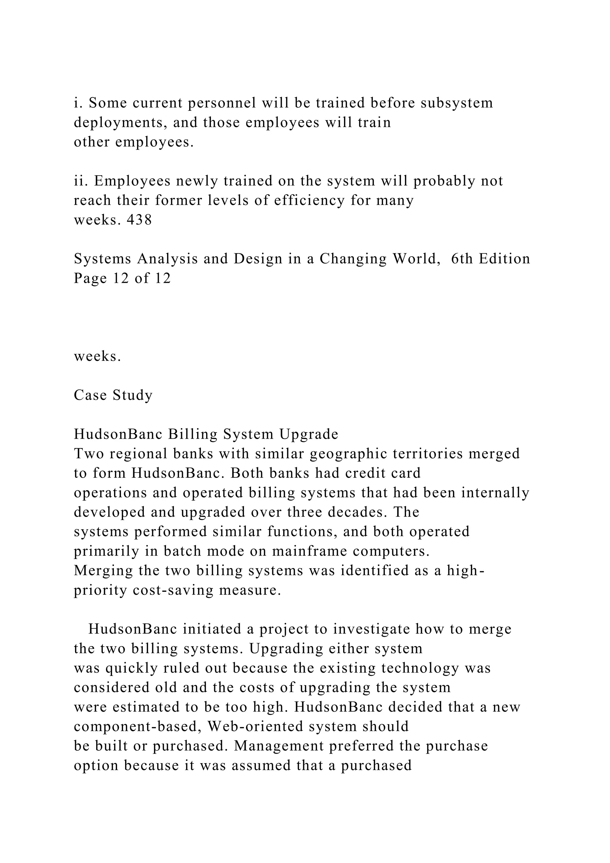 i. Some current personnel will be trained before subsystem
deployments, and those employees will train
other employees.
ii. Employees newly trained on the system will probably not
reach their former levels of efficiency for many
weeks. 438
Systems Analysis and Design in a Changing World, 6th Edition
Page 12 of 12
weeks.
Case Study
HudsonBanc Billing System Upgrade
Two regional banks with similar geographic territories merged
to form HudsonBanc. Both banks had credit card
operations and operated billing systems that had been internally
developed and upgraded over three decades. The
systems performed similar functions, and both operated
primarily in batch mode on mainframe computers.
Merging the two billing systems was identified as a high-
priority cost-saving measure.
HudsonBanc initiated a project to investigate how to merge
the two billing systems. Upgrading either system
was quickly ruled out because the existing technology was
considered old and the costs of upgrading the system
were estimated to be too high. HudsonBanc decided that a new
component-based, Web-oriented system should
be built or purchased. Management preferred the purchase
option because it was assumed that a purchased
 