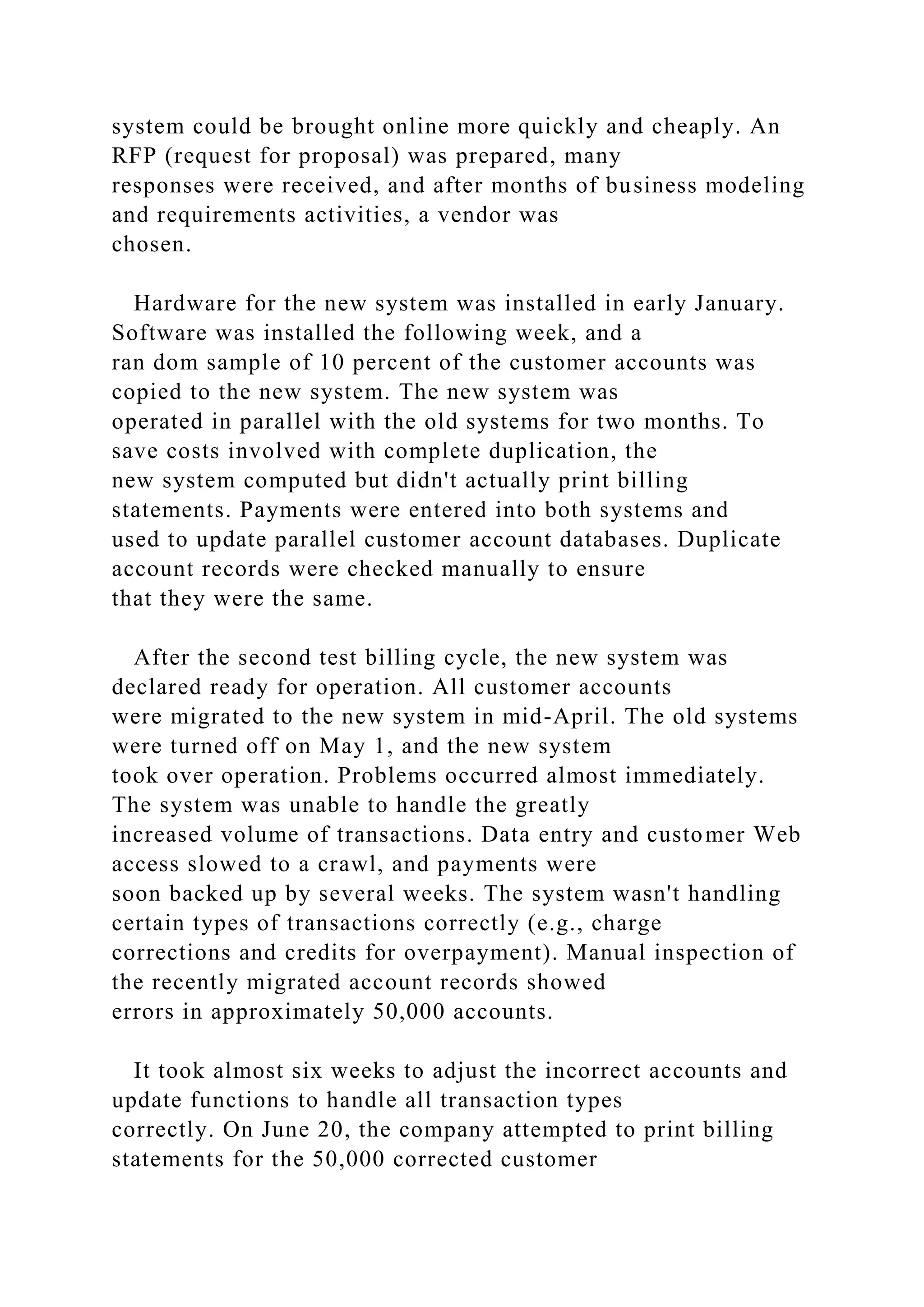 system could be brought online more quickly and cheaply. An
RFP (request for proposal) was prepared, many
responses were received, and after months of business modeling
and requirements activities, a vendor was
chosen.
Hardware for the new system was installed in early January.
Software was installed the following week, and a
ran dom sample of 10 percent of the customer accounts was
copied to the new system. The new system was
operated in parallel with the old systems for two months. To
save costs involved with complete duplication, the
new system computed but didn't actually print billing
statements. Payments were entered into both systems and
used to update parallel customer account databases. Duplicate
account records were checked manually to ensure
that they were the same.
After the second test billing cycle, the new system was
declared ready for operation. All customer accounts
were migrated to the new system in mid-April. The old systems
were turned off on May 1, and the new system
took over operation. Problems occurred almost immediately.
The system was unable to handle the greatly
increased volume of transactions. Data entry and customer Web
access slowed to a crawl, and payments were
soon backed up by several weeks. The system wasn't handling
certain types of transactions correctly (e.g., charge
corrections and credits for overpayment). Manual inspection of
the recently migrated account records showed
errors in approximately 50,000 accounts.
It took almost six weeks to adjust the incorrect accounts and
update functions to handle all transaction types
correctly. On June 20, the company attempted to print billing
statements for the 50,000 corrected customer
 