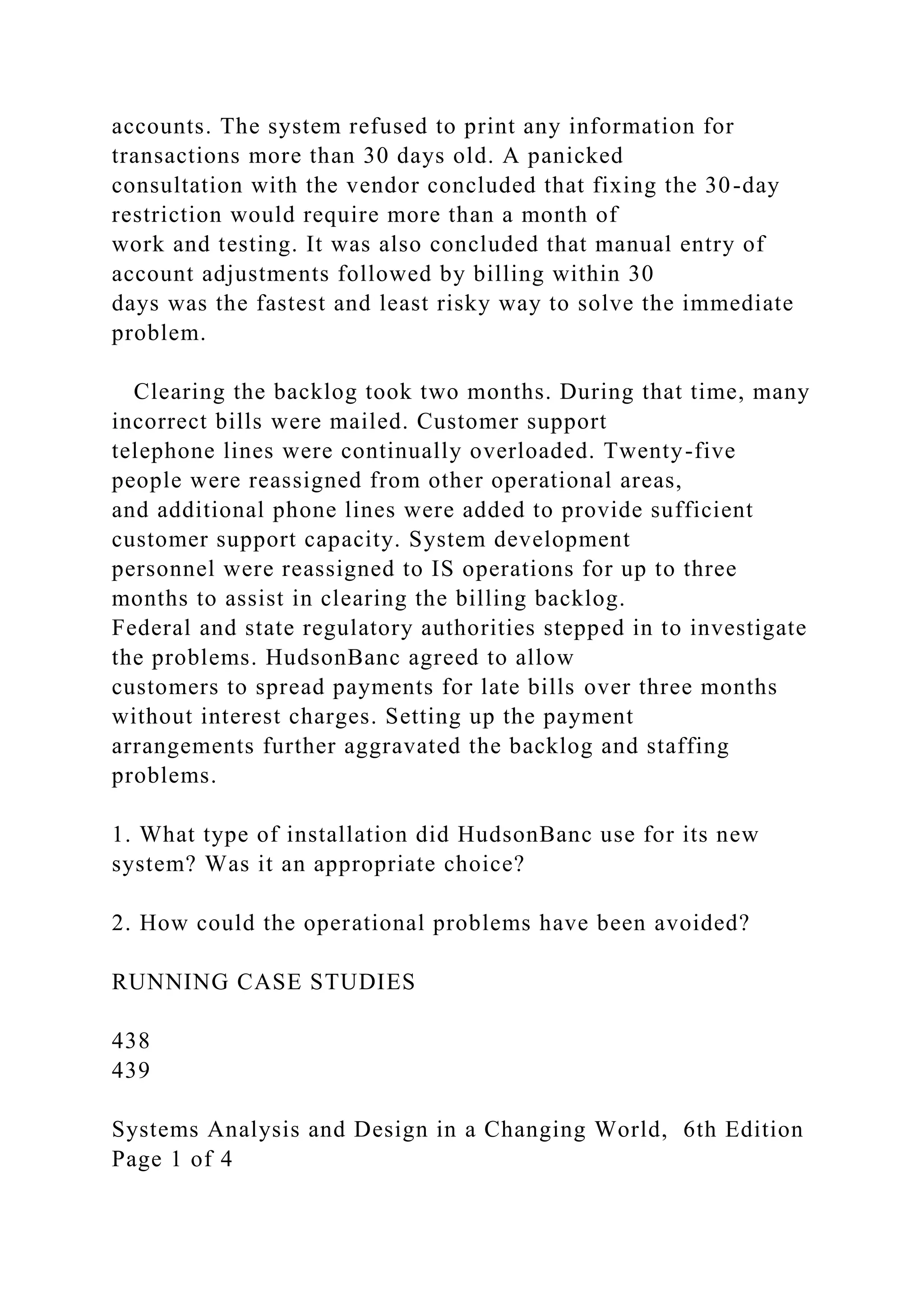 accounts. The system refused to print any information for
transactions more than 30 days old. A panicked
consultation with the vendor concluded that fixing the 30-day
restriction would require more than a month of
work and testing. It was also concluded that manual entry of
account adjustments followed by billing within 30
days was the fastest and least risky way to solve the immediate
problem.
Clearing the backlog took two months. During that time, many
incorrect bills were mailed. Customer support
telephone lines were continually overloaded. Twenty-five
people were reassigned from other operational areas,
and additional phone lines were added to provide sufficient
customer support capacity. System development
personnel were reassigned to IS operations for up to three
months to assist in clearing the billing backlog.
Federal and state regulatory authorities stepped in to investigate
the problems. HudsonBanc agreed to allow
customers to spread payments for late bills over three months
without interest charges. Setting up the payment
arrangements further aggravated the backlog and staffing
problems.
1. What type of installation did HudsonBanc use for its new
system? Was it an appropriate choice?
2. How could the operational problems have been avoided?
RUNNING CASE STUDIES
438
439
Systems Analysis and Design in a Changing World, 6th Edition
Page 1 of 4
 