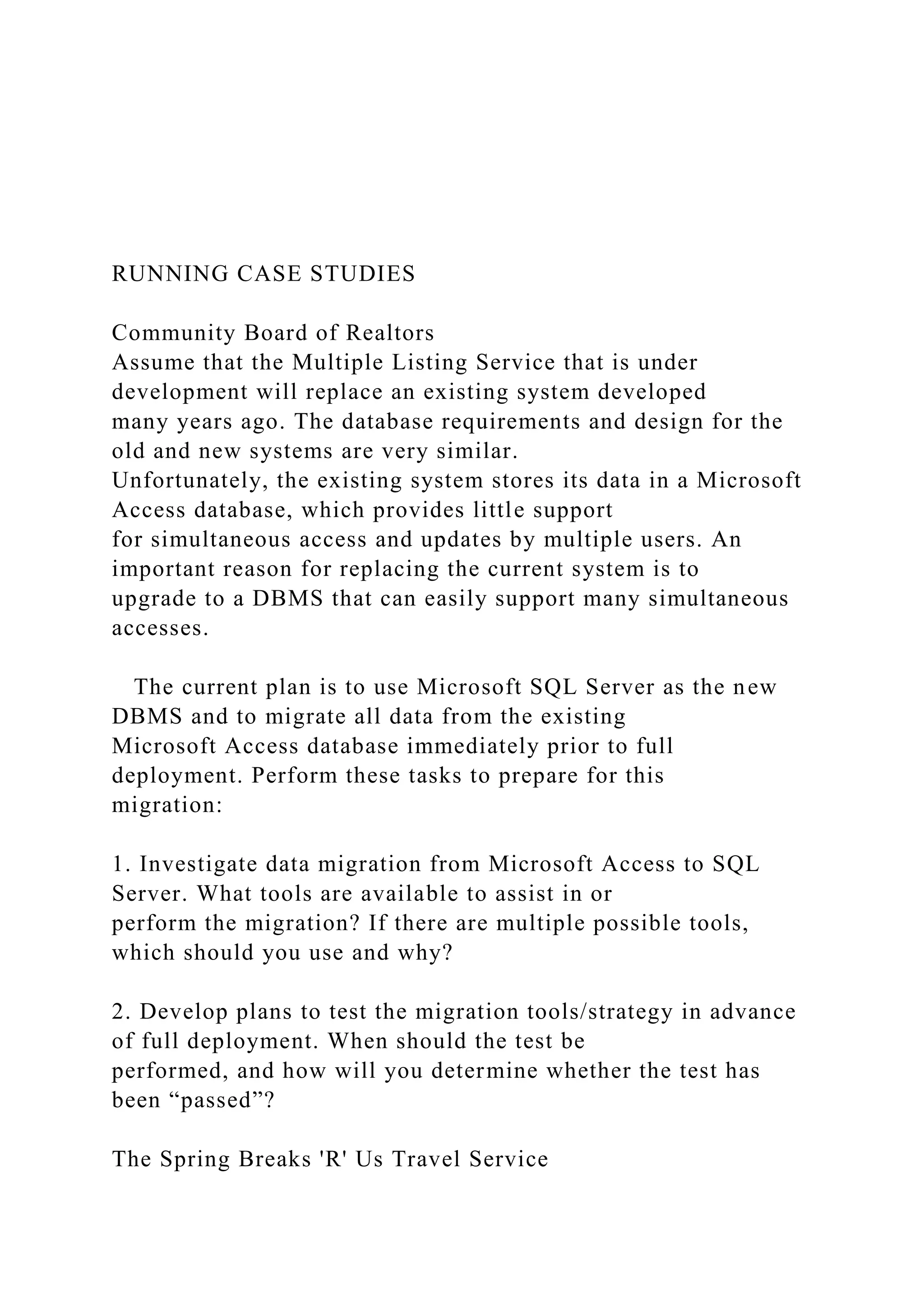 RUNNING CASE STUDIES
Community Board of Realtors
Assume that the Multiple Listing Service that is under
development will replace an existing system developed
many years ago. The database requirements and design for the
old and new systems are very similar.
Unfortunately, the existing system stores its data in a Microsoft
Access database, which provides little support
for simultaneous access and updates by multiple users. An
important reason for replacing the current system is to
upgrade to a DBMS that can easily support many simultaneous
accesses.
The current plan is to use Microsoft SQL Server as the new
DBMS and to migrate all data from the existing
Microsoft Access database immediately prior to full
deployment. Perform these tasks to prepare for this
migration:
1. Investigate data migration from Microsoft Access to SQL
Server. What tools are available to assist in or
perform the migration? If there are multiple possible tools,
which should you use and why?
2. Develop plans to test the migration tools/strategy in advance
of full deployment. When should the test be
performed, and how will you determine whether the test has
been “passed”?
The Spring Breaks 'R' Us Travel Service
 