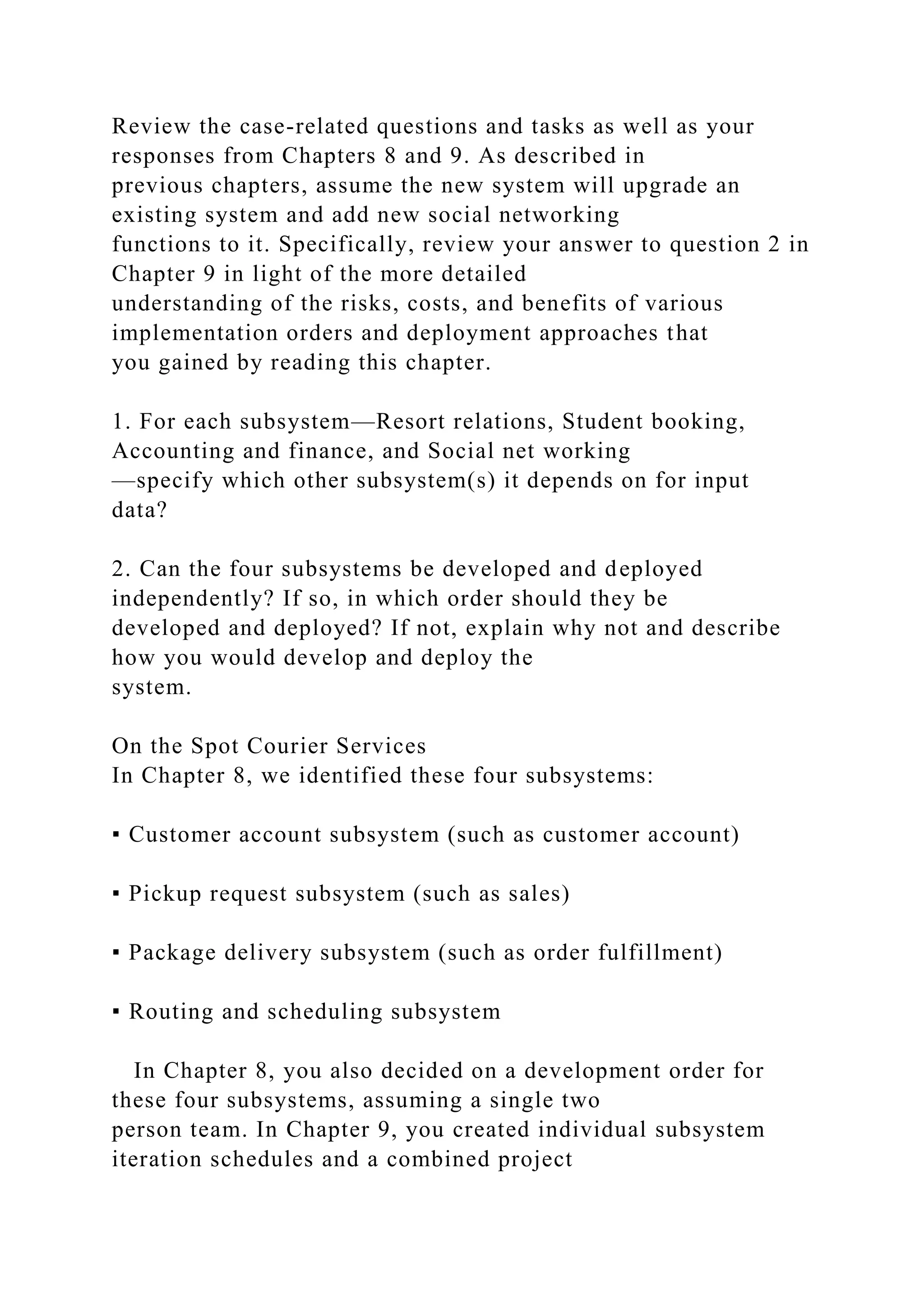 Review the case-related questions and tasks as well as your
responses from Chapters 8 and 9. As described in
previous chapters, assume the new system will upgrade an
existing system and add new social networking
functions to it. Specifically, review your answer to question 2 in
Chapter 9 in light of the more detailed
understanding of the risks, costs, and benefits of various
implementation orders and deployment approaches that
you gained by reading this chapter.
1. For each subsystem—Resort relations, Student booking,
Accounting and finance, and Social net working
—specify which other subsystem(s) it depends on for input
data?
2. Can the four subsystems be developed and deployed
independently? If so, in which order should they be
developed and deployed? If not, explain why not and describe
how you would develop and deploy the
system.
On the Spot Courier Services
In Chapter 8, we identified these four subsystems:
▪ Customer account subsystem (such as customer account)
▪ Pickup request subsystem (such as sales)
▪ Package delivery subsystem (such as order fulfillment)
▪ Routing and scheduling subsystem
In Chapter 8, you also decided on a development order for
these four subsystems, assuming a single two
person team. In Chapter 9, you created individual subsystem
iteration schedules and a combined project
 
