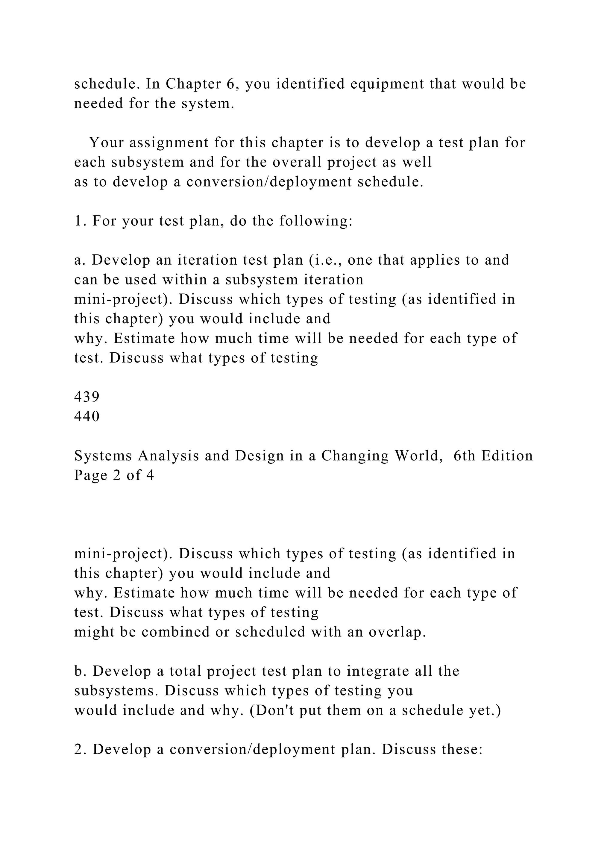 schedule. In Chapter 6, you identified equipment that would be
needed for the system.
Your assignment for this chapter is to develop a test plan for
each subsystem and for the overall project as well
as to develop a conversion/deployment schedule.
1. For your test plan, do the following:
a. Develop an iteration test plan (i.e., one that applies to and
can be used within a subsystem iteration
mini-project). Discuss which types of testing (as identified in
this chapter) you would include and
why. Estimate how much time will be needed for each type of
test. Discuss what types of testing
439
440
Systems Analysis and Design in a Changing World, 6th Edition
Page 2 of 4
mini-project). Discuss which types of testing (as identified in
this chapter) you would include and
why. Estimate how much time will be needed for each type of
test. Discuss what types of testing
might be combined or scheduled with an overlap.
b. Develop a total project test plan to integrate all the
subsystems. Discuss which types of testing you
would include and why. (Don't put them on a schedule yet.)
2. Develop a conversion/deployment plan. Discuss these:
 