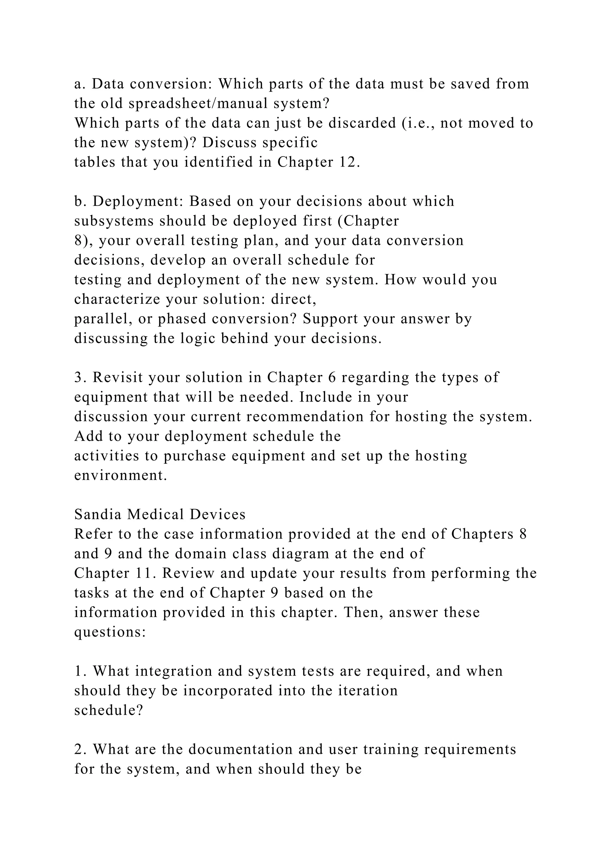 a. Data conversion: Which parts of the data must be saved from
the old spreadsheet/manual system?
Which parts of the data can just be discarded (i.e., not moved to
the new system)? Discuss specific
tables that you identified in Chapter 12.
b. Deployment: Based on your decisions about which
subsystems should be deployed first (Chapter
8), your overall testing plan, and your data conversion
decisions, develop an overall schedule for
testing and deployment of the new system. How would you
characterize your solution: direct,
parallel, or phased conversion? Support your answer by
discussing the logic behind your decisions.
3. Revisit your solution in Chapter 6 regarding the types of
equipment that will be needed. Include in your
discussion your current recommendation for hosting the system.
Add to your deployment schedule the
activities to purchase equipment and set up the hosting
environment.
Sandia Medical Devices
Refer to the case information provided at the end of Chapters 8
and 9 and the domain class diagram at the end of
Chapter 11. Review and update your results from performing the
tasks at the end of Chapter 9 based on the
information provided in this chapter. Then, answer these
questions:
1. What integration and system tests are required, and when
should they be incorporated into the iteration
schedule?
2. What are the documentation and user training requirements
for the system, and when should they be
 