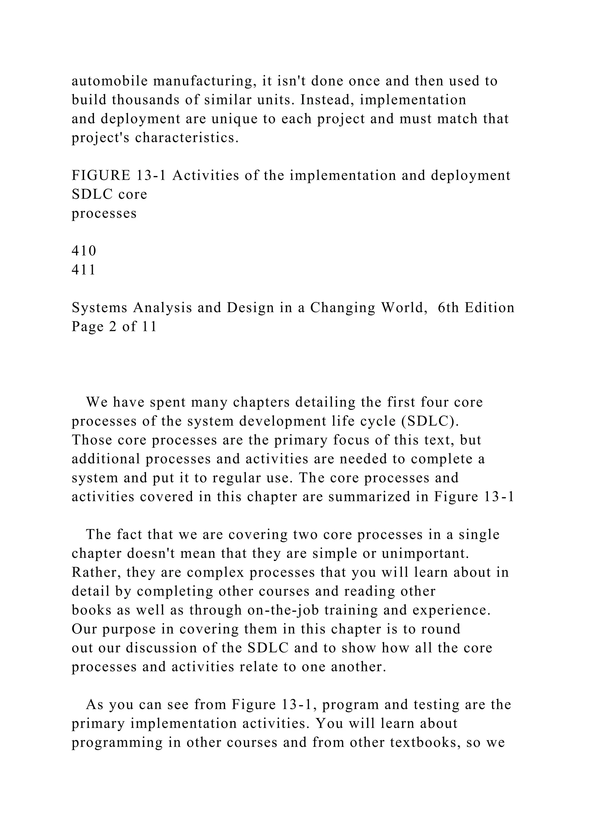 automobile manufacturing, it isn't done once and then used to
build thousands of similar units. Instead, implementation
and deployment are unique to each project and must match that
project's characteristics.
FIGURE 13-1 Activities of the implementation and deployment
SDLC core
processes
410
411
Systems Analysis and Design in a Changing World, 6th Edition
Page 2 of 11
We have spent many chapters detailing the first four core
processes of the system development life cycle (SDLC).
Those core processes are the primary focus of this text, but
additional processes and activities are needed to complete a
system and put it to regular use. The core processes and
activities covered in this chapter are summarized in Figure 13-1
The fact that we are covering two core processes in a single
chapter doesn't mean that they are simple or unimportant.
Rather, they are complex processes that you will learn about in
detail by completing other courses and reading other
books as well as through on-the-job training and experience.
Our purpose in covering them in this chapter is to round
out our discussion of the SDLC and to show how all the core
processes and activities relate to one another.
As you can see from Figure 13-1, program and testing are the
primary implementation activities. You will learn about
programming in other courses and from other textbooks, so we
 