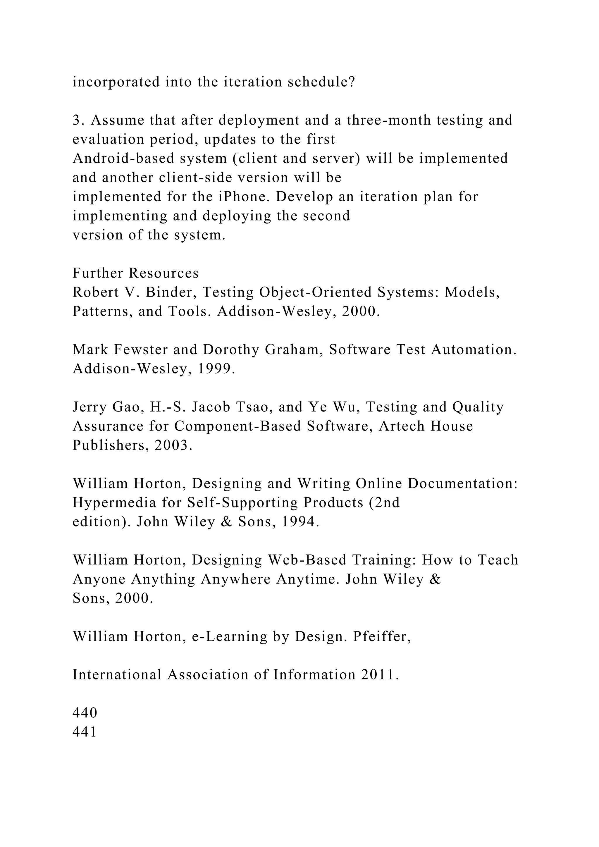 incorporated into the iteration schedule?
3. Assume that after deployment and a three-month testing and
evaluation period, updates to the first
Android-based system (client and server) will be implemented
and another client-side version will be
implemented for the iPhone. Develop an iteration plan for
implementing and deploying the second
version of the system.
Further Resources
Robert V. Binder, Testing Object-Oriented Systems: Models,
Patterns, and Tools. Addison-Wesley, 2000.
Mark Fewster and Dorothy Graham, Software Test Automation.
Addison-Wesley, 1999.
Jerry Gao, H.-S. Jacob Tsao, and Ye Wu, Testing and Quality
Assurance for Component-Based Software, Artech House
Publishers, 2003.
William Horton, Designing and Writing Online Documentation:
Hypermedia for Self-Supporting Products (2nd
edition). John Wiley & Sons, 1994.
William Horton, Designing Web-Based Training: How to Teach
Anyone Anything Anywhere Anytime. John Wiley &
Sons, 2000.
William Horton, e-Learning by Design. Pfeiffer,
International Association of Information 2011.
440
441
 