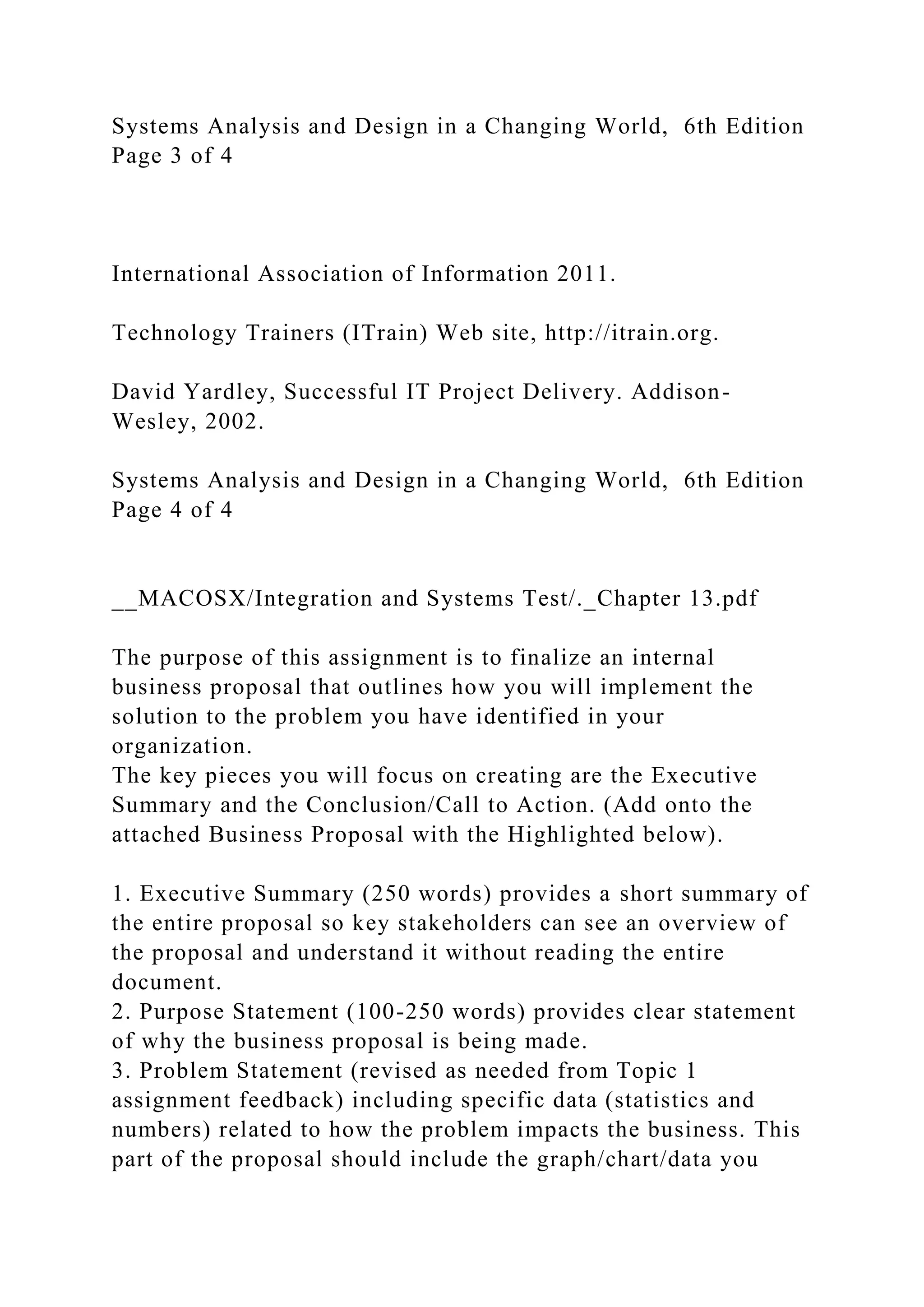 Systems Analysis and Design in a Changing World, 6th Edition
Page 3 of 4
International Association of Information 2011.
Technology Trainers (ITrain) Web site, http://itrain.org.
David Yardley, Successful IT Project Delivery. Addison-
Wesley, 2002.
Systems Analysis and Design in a Changing World, 6th Edition
Page 4 of 4
__MACOSX/Integration and Systems Test/._Chapter 13.pdf
The purpose of this assignment is to finalize an internal
business proposal that outlines how you will implement the
solution to the problem you have identified in your
organization.
The key pieces you will focus on creating are the Executive
Summary and the Conclusion/Call to Action. (Add onto the
attached Business Proposal with the Highlighted below).
1. Executive Summary (250 words) provides a short summary of
the entire proposal so key stakeholders can see an overview of
the proposal and understand it without reading the entire
document.
2. Purpose Statement (100-250 words) provides clear statement
of why the business proposal is being made.
3. Problem Statement (revised as needed from Topic 1
assignment feedback) including specific data (statistics and
numbers) related to how the problem impacts the business. This
part of the proposal should include the graph/chart/data you
 