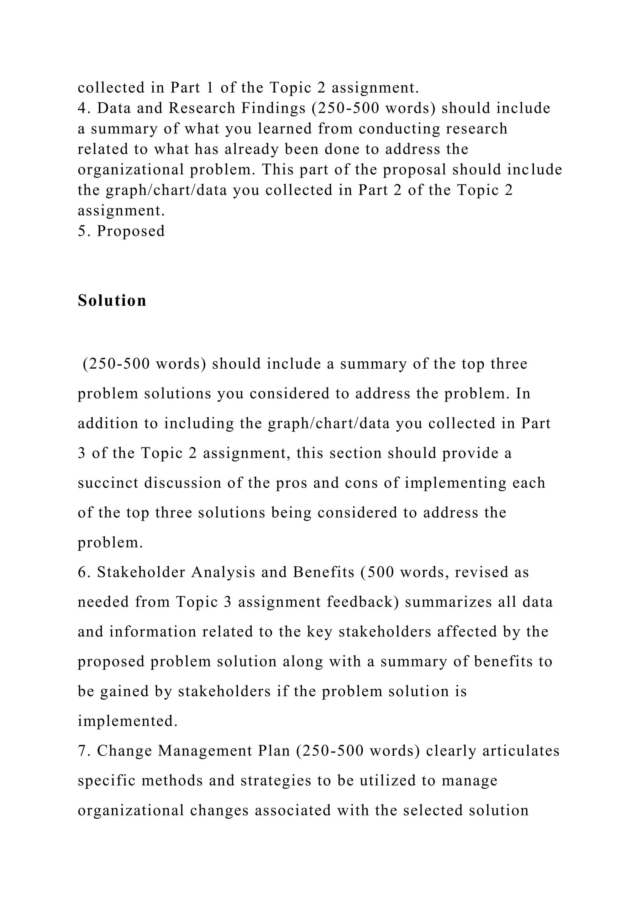 collected in Part 1 of the Topic 2 assignment.
4. Data and Research Findings (250-500 words) should include
a summary of what you learned from conducting research
related to what has already been done to address the
organizational problem. This part of the proposal should include
the graph/chart/data you collected in Part 2 of the Topic 2
assignment.
5. Proposed
Solution
(250-500 words) should include a summary of the top three
problem solutions you considered to address the problem. In
addition to including the graph/chart/data you collected in Part
3 of the Topic 2 assignment, this section should provide a
succinct discussion of the pros and cons of implementing each
of the top three solutions being considered to address the
problem.
6. Stakeholder Analysis and Benefits (500 words, revised as
needed from Topic 3 assignment feedback) summarizes all data
and information related to the key stakeholders affected by the
proposed problem solution along with a summary of benefits to
be gained by stakeholders if the problem solution is
implemented.
7. Change Management Plan (250-500 words) clearly articulates
specific methods and strategies to be utilized to manage
organizational changes associated with the selected solution
 
