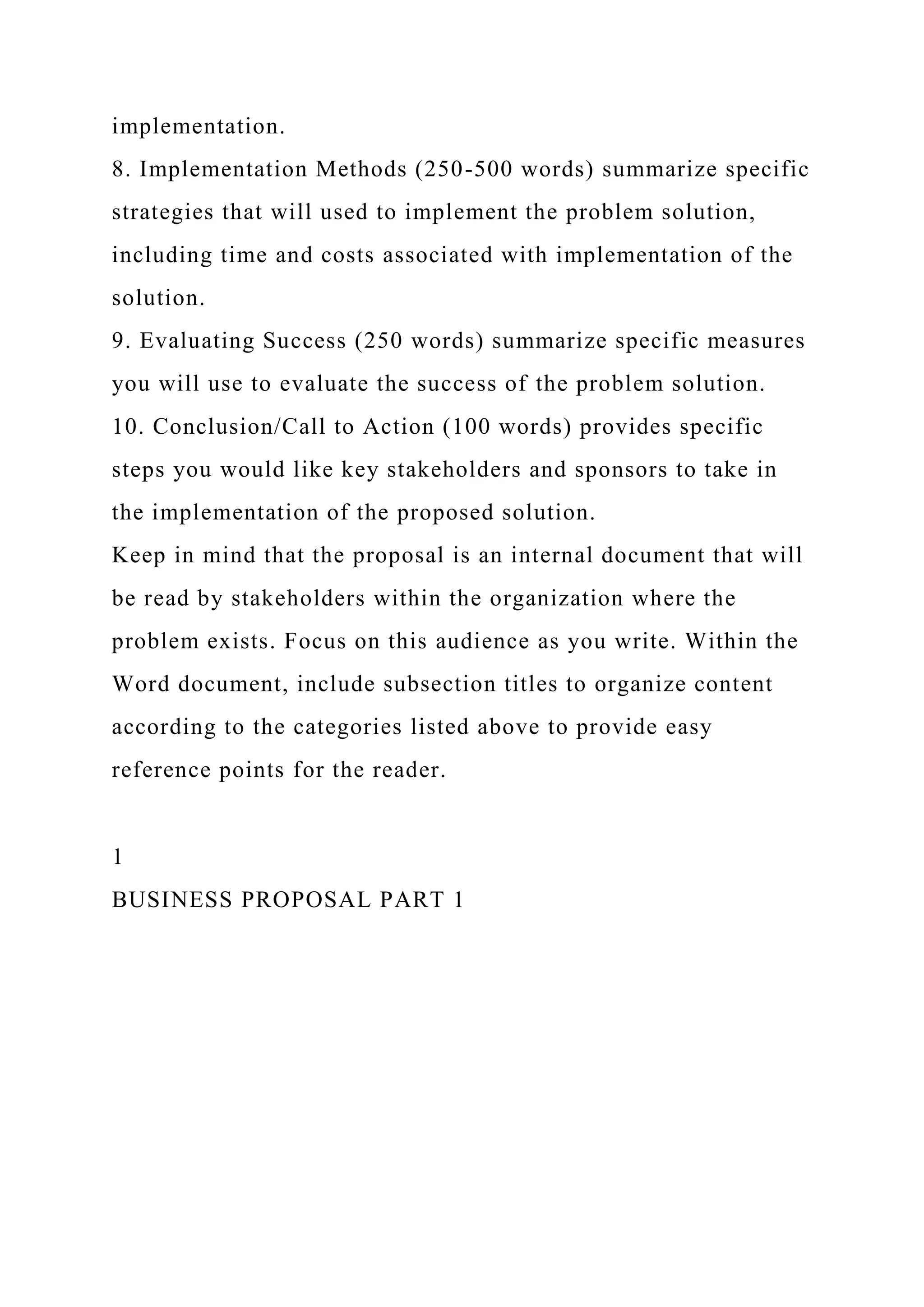 implementation.
8. Implementation Methods (250-500 words) summarize specific
strategies that will used to implement the problem solution,
including time and costs associated with implementation of the
solution.
9. Evaluating Success (250 words) summarize specific measures
you will use to evaluate the success of the problem solution.
10. Conclusion/Call to Action (100 words) provides specific
steps you would like key stakeholders and sponsors to take in
the implementation of the proposed solution.
Keep in mind that the proposal is an internal document that will
be read by stakeholders within the organization where the
problem exists. Focus on this audience as you write. Within the
Word document, include subsection titles to organize content
according to the categories listed above to provide easy
reference points for the reader.
1
BUSINESS PROPOSAL PART 1
 