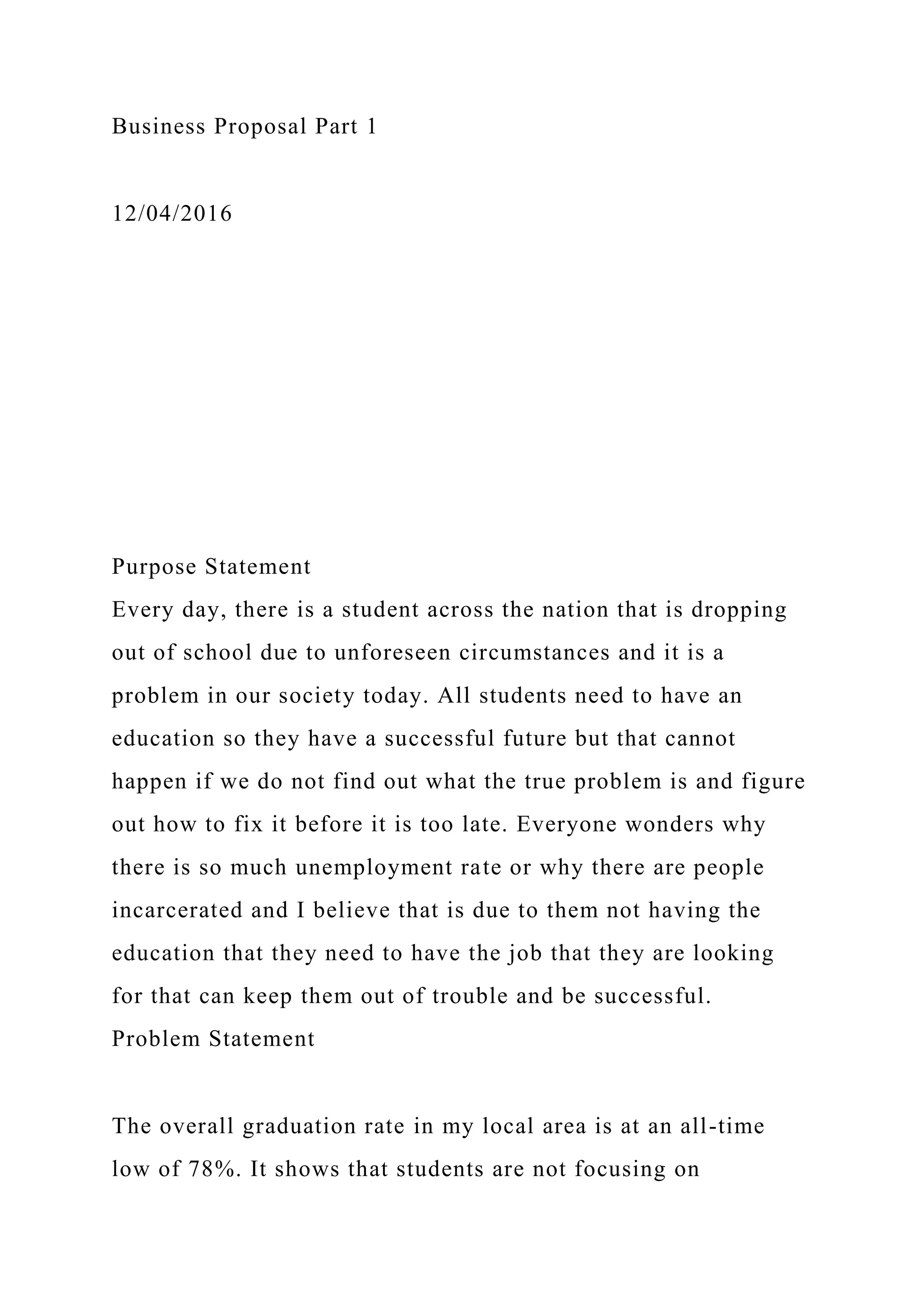 Business Proposal Part 1
12/04/2016
Purpose Statement
Every day, there is a student across the nation that is dropping
out of school due to unforeseen circumstances and it is a
problem in our society today. All students need to have an
education so they have a successful future but that cannot
happen if we do not find out what the true problem is and figure
out how to fix it before it is too late. Everyone wonders why
there is so much unemployment rate or why there are people
incarcerated and I believe that is due to them not having the
education that they need to have the job that they are looking
for that can keep them out of trouble and be successful.
Problem Statement
The overall graduation rate in my local area is at an all-time
low of 78%. It shows that students are not focusing on
 