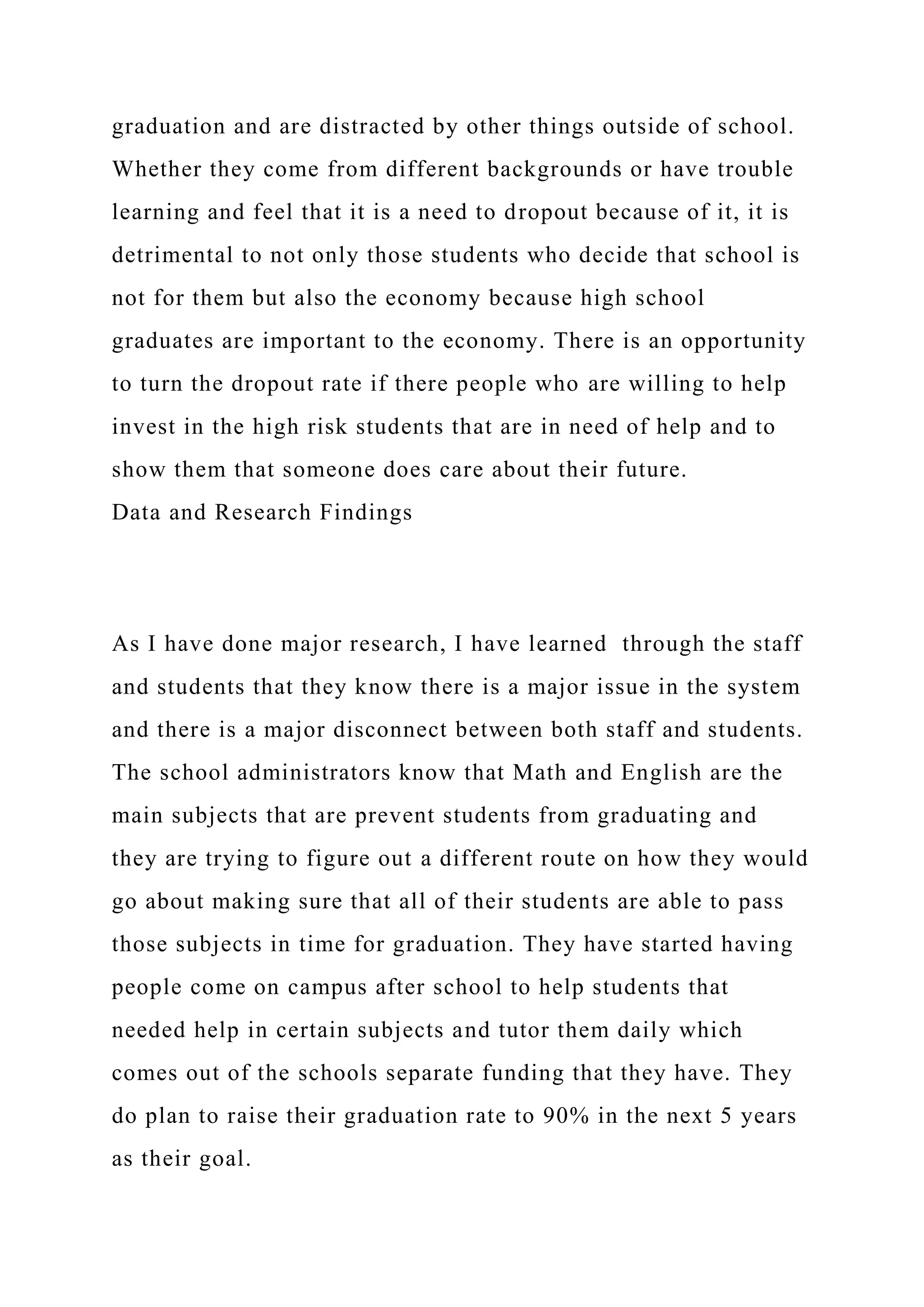graduation and are distracted by other things outside of school.
Whether they come from different backgrounds or have trouble
learning and feel that it is a need to dropout because of it, it is
detrimental to not only those students who decide that school is
not for them but also the economy because high school
graduates are important to the economy. There is an opportunity
to turn the dropout rate if there people who are willing to help
invest in the high risk students that are in need of help and to
show them that someone does care about their future.
Data and Research Findings
As I have done major research, I have learned through the staff
and students that they know there is a major issue in the system
and there is a major disconnect between both staff and students.
The school administrators know that Math and English are the
main subjects that are prevent students from graduating and
they are trying to figure out a different route on how they would
go about making sure that all of their students are able to pass
those subjects in time for graduation. They have started having
people come on campus after school to help students that
needed help in certain subjects and tutor them daily which
comes out of the schools separate funding that they have. They
do plan to raise their graduation rate to 90% in the next 5 years
as their goal.
 