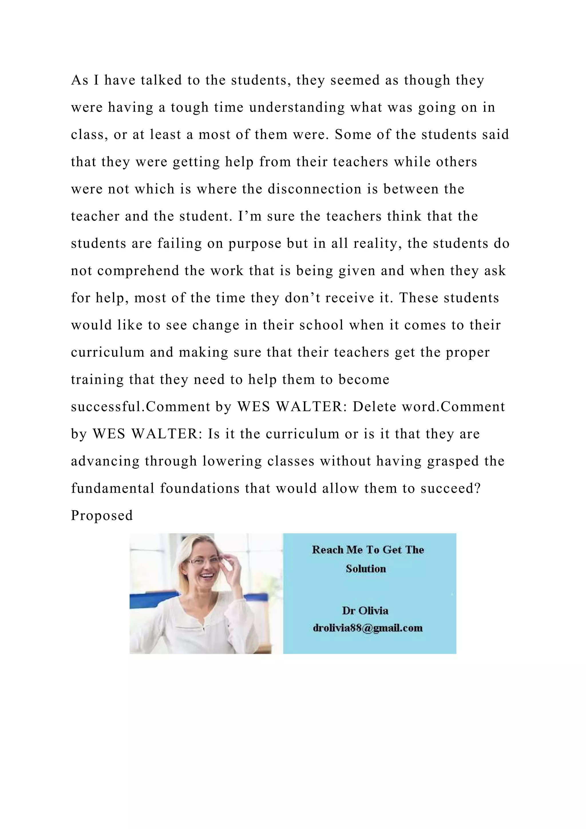 As I have talked to the students, they seemed as though they
were having a tough time understanding what was going on in
class, or at least a most of them were. Some of the students said
that they were getting help from their teachers while others
were not which is where the disconnection is between the
teacher and the student. I’m sure the teachers think that the
students are failing on purpose but in all reality, the students do
not comprehend the work that is being given and when they ask
for help, most of the time they don’t receive it. These students
would like to see change in their school when it comes to their
curriculum and making sure that their teachers get the proper
training that they need to help them to become
successful.Comment by WES WALTER: Delete word.Comment
by WES WALTER: Is it the curriculum or is it that they are
advancing through lowering classes without having grasped the
fundamental foundations that would allow them to succeed?
Proposed
 